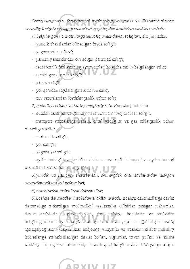 Qoraqalpog’iston Respublikasi budjetining, viloyatlar va Toshkent shahar mahalliy budjetlarining daromadlari quyidagilar hisobidan shakllantiriladi: 1) belgilangan normativlarga muvofiq umumdavlat soliqlari , shu jumladan: - yuridik shaxslardan olinadigan foyda solig’i; - yagona soliq to’lovi; - jismoniy shaxslardan olinadigan daromad solig’i; - tadbirkorlik faoliyatining ayrim turlari bo’yicha qat’iy belgilangan soliq; - qo’shilgan qiymat solig’i; - aktsiz solig’i; - yer qa’ridan foydalanganlik uchun soliq; - suv resurslaridan foydalanganlik uchun soliq; 2) mahalliy soliqlar va boshqa majburiy to’lovlar , shu jumladan: - obodonlashtirish va ijtimoiy infratuzilmani rivojlantirish solig’i; - transport vositalariga benzin, dizel yoqilg’isi va gaz ishlatganlik uchun olinadigan soliq; - mol-mulk solig’i; - yer solig’i; - yagona yer solig’i; - ayrim turdagi tovarlar bilan chakana savdo qilish huquqi va ayrim turdagi xizmatlarni ko’rsatish uchun yig’im; 3) yuridik va jismoniy shaxslardan, shuningdek chet davlatlardan tushgan qaytarilmaydigan pul tushumlari; 4) bozorlardan tushadigan daromadlar ; 5) boshqa daromadlar hisobidan shakllantiriladi . Boshqa daromadlarga davlat daromadiga o’tkazilgan mol-mulkni realizatsiya qilishdan tushgan tushumlar, davlat aktivlarini joylashtirishdan, foydalanishga berishdan va sotishdan belgilangan normativlar bo’yicha olingan daromadlar, qonun hujjatlariga muvofiq Qoraqalpog’iston Respublikasi budjetiga, viloyatlar va Toshkent shahar mahalliy budjetlariga yo’naltiriladigan davlat bojlari, yig’imlar, tovon pullari va jarima sanktsiyalari, egasiz mol-mulkni, meros huquqi bo’yicha davlat ixtiyoriga o’tgan 