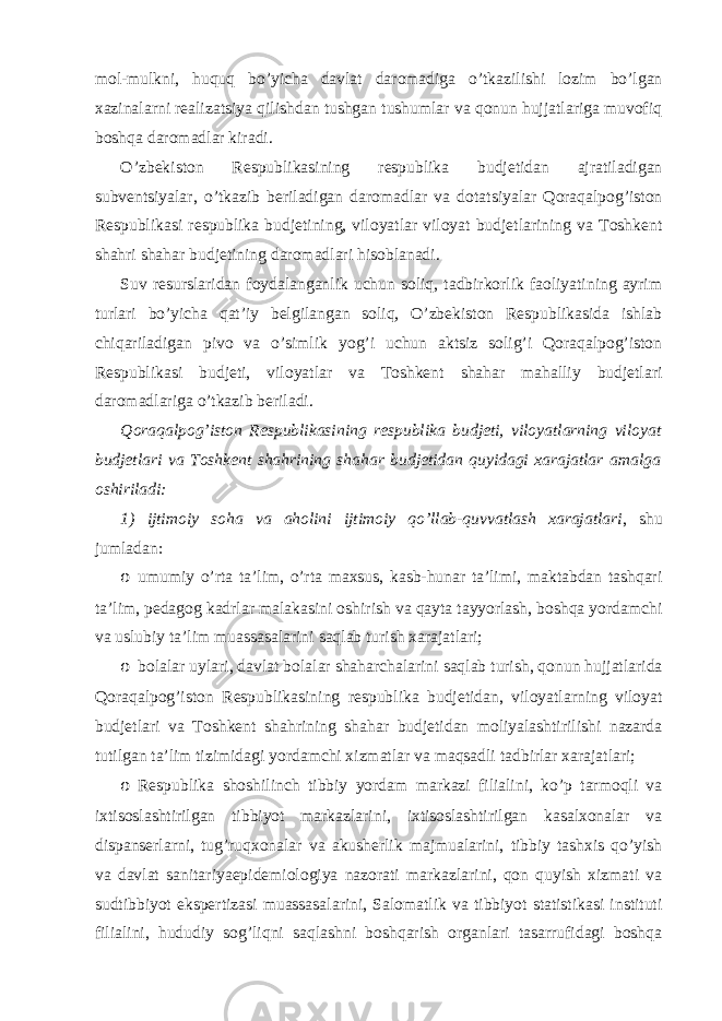 mol-mulkni, huquq bo’yicha davlat daromadiga o’tkazilishi lozim bo’lgan xazinalarni realizatsiya qilishdan tushgan tushumlar va qonun hujjatlariga muvofiq boshqa daromadlar kiradi. O’zbekiston Respublikasining respublika budjetidan ajratiladigan subventsiyalar, o’tkazib beriladigan daromadlar va dotatsiyalar Qoraqalpog’iston Respublikasi respublika budjetining, viloyatlar viloyat budjetlarining va Toshkent shahri shahar budjetining daromadlari hisoblanadi. Suv resurslaridan foydalanganlik uchun soliq, tadbirkorlik faoliyatining ayrim turlari bo’yicha qat’iy belgilangan soliq, O’zbekiston Respublikasida ishlab chiqariladigan pivo va o’simlik yog’i uchun aktsiz solig’i Qoraqalpog’iston Respublikasi budjeti, viloyatlar va Toshkent shahar mahalliy budjetlari daromadlariga o’tkazib beriladi. Qoraqalpog’iston Respublikasining respublika budjeti, viloyatlarning viloyat budjetlari va Toshkent shahrining shahar budjetidan quyidagi xarajatlar amalga oshiriladi: 1) ijtimoiy soha va aholini ijtimoiy qo’llab-quvvatlash xarajatlari , shu jumladan: o umumiy o’rta ta’lim, o’rta maxsus, kasb-hunar ta’limi, maktabdan tashqari ta’lim, pedagog kadrlar malakasini oshirish va qayta tayyorlash, boshqa yordamchi va uslubiy ta’lim muassasalarini saqlab turish xarajatlari; o bolalar uylari, davlat bolalar shaharchalarini saqlab turish, qonun hujjatlarida Qoraqalpog’iston Respublikasining respublika budjetidan, viloyatlarning viloyat budjetlari va Toshkent shahrining shahar budjetidan moliyalashtirilishi nazarda tutilgan ta’lim tizimidagi yordamchi xizmatlar va maqsadli tadbirlar xarajatlari; o Respublika shoshilinch tibbiy yordam markazi filialini, ko’p tarmoqli va ixtisoslashtirilgan tibbiyot markazlarini, ixtisoslashtirilgan kasalxonalar va dispanserlarni, tug’ruqxonalar va akusherlik majmualarini, tibbiy tashxis qo’yish va davlat sanitariyaepidemiologiya nazorati markazlarini, qon quyish xizmati va sudtibbiyot ekspertizasi muassasalarini, Salomatlik va tibbiyot statistikasi instituti filialini, hududiy sog’liqni saqlashni boshqarish organlari tasarrufidagi boshqa 