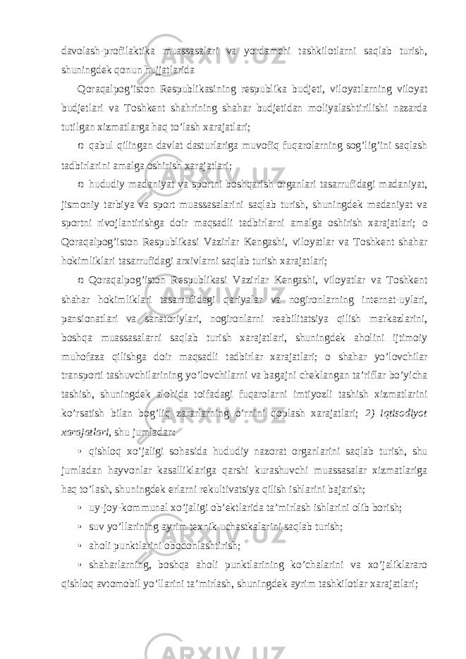 davolash-profilaktika muassasalari va yordamchi tashkilotlarni saqlab turish, shuningdek qonun hujjatlarida Qoraqalpog’iston Respublikasining respublika budjeti, viloyatlarning viloyat budjetlari va Toshkent shahrining shahar budjetidan moliyalashtirilishi nazarda tutilgan xizmatlarga haq to’lash xarajatlari; o qabul qilingan davlat dasturlariga muvofiq fuqarolarning sog’lig’ini saqlash tadbirlarini amalga oshirish xarajatlari; o hududiy madaniyat va sportni boshqarish organlari tasarrufidagi madaniyat, jismoniy tarbiya va sport muassasalarini saqlab turish, shuningdek madaniyat va sportni rivojlantirishga doir maqsadli tadbirlarni amalga oshirish xarajatlari; o Qoraqalpog’iston Respublikasi Vazirlar Kengashi, viloyatlar va Toshkent shahar hokimliklari tasarrufidagi arxivlarni saqlab turish xarajatlari; o Qoraqalpog’iston Respublikasi Vazirlar Kengashi, viloyatlar va Toshkent shahar hokimliklari tasarrufidagi qariyalar va nogironlarning internat-uylari, pansionatlari va sanatoriylari, nogironlarni reabilitatsiya qilish markazlarini, boshqa muassasalarni saqlab turish xarajatlari, shuningdek aholini ijtimoiy muhofaza qilishga doir maqsadli tadbirlar xarajatlari; o shahar yo’lovchilar transporti tashuvchilarining yo’lovchilarni va bagajni cheklangan ta’riflar bo’yicha tashish, shuningdek alohida toifadagi fuqarolarni imtiyozli tashish xizmatlarini ko’rsatish bilan bog’liq zararlarning o’rnini qoplash xarajatlari; 2) iqtisodiyot xarajatlari , shu jumladan: • qishloq xo’jaligi sohasida hududiy nazorat organlarini saqlab turish, shu jumladan hayvonlar kasalliklariga qarshi kurashuvchi muassasalar xizmatlariga haq to’lash, shuningdek erlarni rekultivatsiya qilish ishlarini bajarish; • uy-joy-kommunal xo’jaligi ob’ektlarida ta’mirlash ishlarini olib borish; • suv yo’llarining ayrim texnik uchastkalarini saqlab turish; • aholi punktlarini obodonlashtirish; • shaharlarning, boshqa aholi punktlarining ko’chalarini va xo’jaliklararo qishloq avtomobil yo’llarini ta’mirlash, shuningdek ayrim tashkilotlar xarajatlari; 