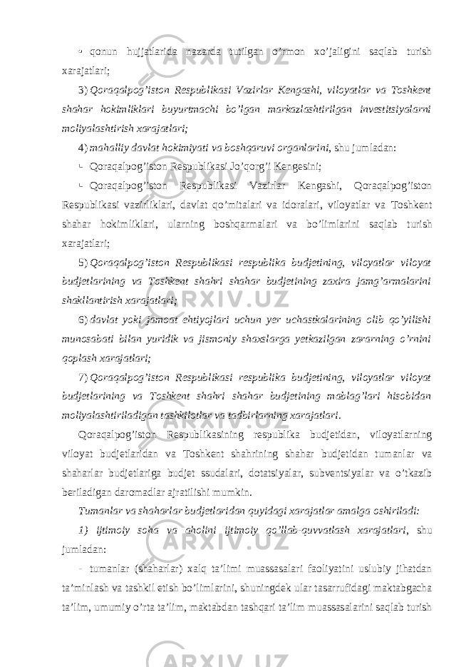 • qonun hujjatlarida nazarda tutilgan o’rmon xo’jaligini saqlab turish xarajatlari; 3) Qoraqalpog’iston Respublikasi Vazirlar Kengashi, viloyatlar va Toshkent shahar hokimliklari buyurtmachi bo’lgan markazlashtirilgan investitsiyalarni moliyalashtirish xarajatlari; 4) mahalliy davlat hokimiyati va boshqaruvi organlarini , shu jumladan:  Qoraqalpog’iston Respublikasi Jo’qorg’i Kengesini;  Qoraqalpog’iston Respublikasi Vazirlar Kengashi, Qoraqalpog’iston Respublikasi vazirliklari, davlat qo’mitalari va idoralari, viloyatlar va Toshkent shahar hokimliklari , ularning boshqarmalari va bo ’ limlarini saqlab turish xarajatlari ; 5) Qoraqalpog’iston Respublikasi respublika budjetining, viloyatlar viloyat budjetlarining va Toshkent shahri shahar budjetining zaxira jamg’armalarini shakllantirish xarajatlari; 6) davlat yoki jamoat ehtiyojlari uchun yer uchastkalarining olib qo’yilishi munosabati bilan yuridik va jismoniy shaxslarga yetkazilgan zararning o’rnini qoplash xarajatlari; 7) Qoraqalpog’iston Respublikasi respublika budjetining, viloyatlar viloyat budjetlarining va Toshkent shahri shahar budjetining mablag’lari hisobidan moliyalashtiriladigan tashkilotlar va tadbirlarning xarajatlari. Qoraqalpog’iston Respublikasining respublika budjetidan, viloyatlarning viloyat budjetlaridan va Toshkent shahrining shahar budjetidan tumanlar va shaharlar budjetlariga budjet ssudalari, dotatsiyalar, subventsiyalar va o’tkazib beriladigan daromadlar ajratilishi mumkin. Tumanlar va shaharlar budjetlaridan quyidagi xarajatlar amalga oshiriladi: 1) ijtimoiy soha va aholini ijtimoiy qo’llab-quvvatlash xarajatlari , shu jumladan: - tumanlar (shaharlar) xalq ta’limi muassasalari faoliyatini uslubiy jihatdan ta’minlash va tashkil etish bo’limlarini, shuningdek ular tasarrufidagi maktabgacha ta’lim, umumiy o’rta ta’lim, maktabdan tashqari ta’lim muassasalarini saqlab turish 