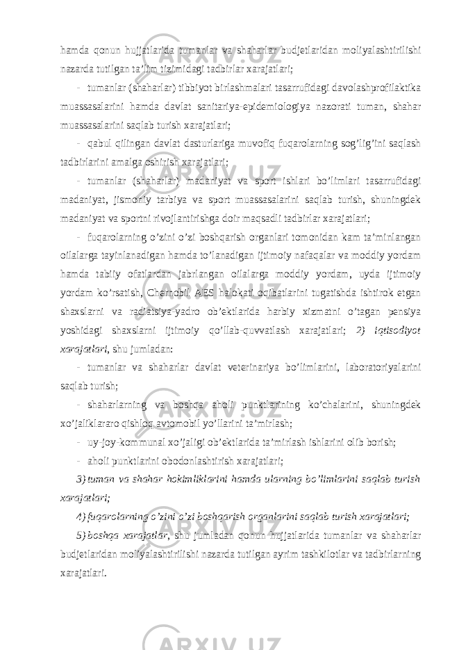 hamda qonun hujjatlarida tumanlar va shaharlar budjetlaridan moliyalashtirilishi nazarda tutilgan ta’lim tizimidagi tadbirlar xarajatlari; - tumanlar (shaharlar) tibbiyot birlashmalari tasarrufidagi davolashprofilaktika muassasalarini hamda davlat sanitariya-epidemiologiya nazorati tuman, shahar muassasalarini saqlab turish xarajatlari; - qabul qilingan davlat dasturlariga muvofiq fuqarolarning sog’lig’ini saqlash tadbirlarini amalga oshirish xarajatlari; - tumanlar (shaharlar) madaniyat va sport ishlari bo’limlari tasarrufidagi madaniyat, jismoniy tarbiya va sport muassasalarini saqlab turish, shuningdek madaniyat va sportni rivojlantirishga doir maqsadli tadbirlar xarajatlari; - fuqarolarning o’zini o’zi boshqarish organlari tomonidan kam ta’minlangan oilalarga tayinlanadigan hamda to’lanadigan ijtimoiy nafaqalar va moddiy yordam hamda tabiiy ofatlardan jabrlangan oilalarga moddiy yordam, uyda ijtimoiy yordam ko’rsatish, Chernobil AES halokati oqibatlarini tugatishda ishtirok etgan shaxslarni va radiatsiya-yadro ob’ektlarida harbiy xizmatni o’tagan pensiya yoshidagi shaxslarni ijtimoiy qo’llab-quvvatlash xarajatlari; 2) iqtisodiyot xarajatlari , shu jumladan: - tumanlar va shaharlar davlat veterinariya bo’limlarini, laboratoriyalarini saqlab turish; - shaharlarning va boshqa aholi punktlarining ko’chalarini, shuningdek xo’jaliklararo qishloq avtomobil yo’llarini ta’mirlash; - uy-joy-kommunal xo’jaligi ob’ektlarida ta’mirlash ishlarini olib borish; - aholi punktlarini obodonlashtirish xarajatlari; 3) tuman va shahar hokimliklarini hamda ularning bo’limlarini saqlab turish xarajatlari; 4) fuqarolarning o’zini o’zi boshqarish organlarini saqlab turish xarajatlari; 5) boshqa xarajatlar , shu jumladan qonun hujjatlarida tumanlar va shaharlar budjetlaridan moliyalashtirilishi nazarda tutilgan ayrim tashkilotlar va tadbirlarning xarajatlari. 