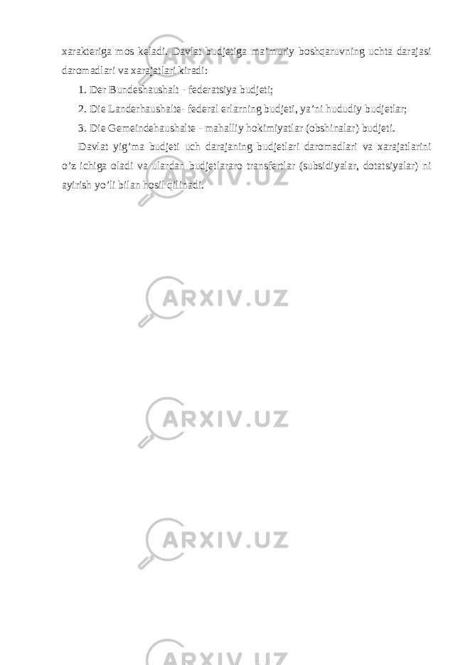 xarakteriga mos keladi. Davlat budjetiga ma’muriy boshqaruvning uchta darajasi daromadlari va xarajatlari kiradi: 1. Der Bundeshaushalt - federatsiya budjeti; 2. Die Landerhaushalte- federal erlarning budjeti, ya’ni hududiy budjetlar; 3. Die Gemeindehaushalte - mahalliy hokimiyatlar (obshinalar) budjeti. Davlat yig’ma budjeti uch darajaning budjetlari daromadlari va xarajatlarini o’z ichiga oladi va ulardan budjetlararo transfertlar (subsidiyalar, dotatsiyalar) ni ayirish yo’li bilan hosil qilinadi. 