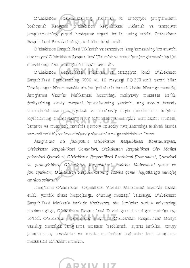 O’zbekiston Respublikasining Tiklanish va taraqqiyot jamg’armasini boshqarish Kengashi O’zbekiston Respublikasi Tiklanish va taraqqiyot jamg’armasining yuqori boshqaruv organi bo’lib, uning tarkibi O’zbekiston Respublikasi Prezidentining qarori bilan belgilanadi. O’zbekiston Respublikasi Tiklanish va taraqqiyot jamg’armasining ijro etuvchi direktsiyasi O’zbekiston Respublikasi Tiklanish va taraqqiyot jamg’armasining ijro etuvchi organi va mablag’larini taqsimlovchidir. O’zbekiston Respublikasi Tiklanish va taraqqiyot fondi O’zbekiston Respublikasi Prezidentining 2006 yil 16 maydagi PQ-350-sonli qarori bilan Tasdiqlangan Nizom asosida o’z faoliyatini olib boradi. Ushbu Nizomga muvofiq, Jamg’arma Vazirlar Mahkamasi huzuridagi moliyaviy muassasa bo’lib, faoliyatining asosiy maqsadi iqtisodiyotning yetakchi, eng avvalo bazaviy tarmoqlarini modernizatsiyalash va texnikaviy qayta qurollantirish bo’yicha loyihalarning amalga oshirilishini ta’minlash, shuningdek mamlakatni muttasil, barqaror va mutanosib ravishda ijtimoiy-iqtisodiy rivojlantirishga erishish hamda samarali tarkibiy va investitsiyaviy siyosatni amalga oshirishdan iborat. Jamg’arma o’z faoliyatini O’zbekiston Respublikasi Konstitutsiyasi, O’zbekiston Respublikasi Qonunlari, O’zbekiston Respublikasi Oliy Majlisi palatalari Qarorlari, O’zbekiston Respublikasi Prezidenti Farmonlari, Qarorlari va farmoyishlari, O’zbekiston Respublikasi Vazirlar Mahkamasi qaror va farmoyishlari, O’zbekiston Respublikasining boshka qonun hujjatlariga muvofiq amalga oshiradi. Jamg’arma O’zbekiston Respublikasi Vazirlar Mahkamasi huzurida tashkil etilib, yuridik shaxs huquqlariga, o’zining mustaqil balansiga, O’zbekiston Respublikasi Markaziy bankida hisobvaraq, shu jumladan xorijiy valyutadagi hisobvarag’iga, O’zbekiston Respublikasi Davlat gerbi tushirilgan muhriga ega bo’ladi. O’zbekiston Respublikasi Hukumati O’zbekiston Respublikasi Moliya vazirligi timsolida Jamg’arma muassisi hisoblanadi. Tijorat banklari, xorijiy jamg’armalar, investorlar va boshka manfaatdor tuzilmalar ham Jamg’arma muassislari bo’lishlari mumkin. 