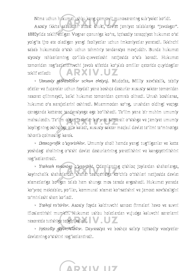 Nima uchun hukumat ushbu keng qamrovli munozaraning sub’yekti bo’ldi. Asosiy ikkita sababdan bittasi shuki, davlat jamiyat talablariga “javobgar”. 1880yilda taklif etilgan Vagner qonuniga ko’ra, iqtisodiy taraqqiyot hukumat o’zi yolg’iz ijro eta oladigan yangi faoliyatlar uchun imkoniyatlar yaratadi. Ikkinchi sabab hukumatda o’sish uchun tahminiy tendensiya mavjuddir. Bunda hukumat siyosiy rahbarlarning qo’llab-quvvatlashi natijasida o’sib boradi. Hukumat tomonidan rag’batlantiruvchi javob sifatida ko’plab omillar qatorida quyidagilar taklif etiladi: • Umumiy mahsulotlar uchun ehtiyoj . Mudofaa, Milliy xavfsizlik, tabiiy ofatlar va fuqarolar uchun foydali yana boshqa dasturlar xususiy sektor tomonidan nazorat qilinmaydi, balki hukumat tomonidan qamrab olinadi. Urush boshlansa, hukumat o’z xarajatlarini oshiradi. Muammodan so’ng, urushdan oldingi vaqtga qaraganda kattaroq tendensiyaga ega bo’lishadi. Ta’lim yana bir muhim umumiy mahsulotdir. Ta’lim olgan insonlar ko’proq samarali o’sishga va jamiyat umumiy boyligining oshishiga olib keladi, xususiy sektor maqbul davlat ta’limi ta’minotiga ishonib qolmasligi kerak. • Demografik o’zgarishlar . Umumiy aholi hamda yangi tug’ilganlar va katta yoshdagi aholining o’sishi davlat dasturlarining yaratilishini va kengaytirilishini rag’batlantiradi. • Yashash tarzining o’zgarishi . Odamlarning qishloq joylardan shaharlarga, keyinchalik shaharlardan shahar tashqarisiga ko’chib o’tishlari natijasida davlat xizmatlariga bo’lgan talab ham shunga mos tarzda ergashadi. Hukumat yanada ko’proq maktablar, yo’llar, kommunal xizmat ko’rsatishni va jamoat xavfsizligini ta’minlashi shart bo’ladi. • Tashqi ta’sirlar. Asosiy foyda keltiruvchi sanoat firmalari havo va suvni ifloslantirishi mumkin. Hukumat ushbu holatlardan vujudga keluvchi zararlarni nazoratda tutishiga to’g’ri keladi. • Iqtisodiy qiyinchiliklar. Depressiya va boshqa salbiy iqtisodiy vaziyatlar davlatning o’sishini rag’batlantiradi. 