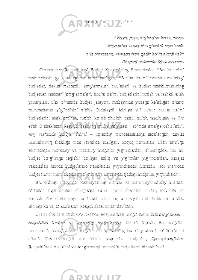 Budjet tizimi budjetlari “Hayot faqat o’qishdan iborat emas. Hayotning mana shu qismini ham bosib o’ta olmasang, nimaga ham qodir bo’la olarding?” Oksford universitetidan maxsus. O’zbekiston Respublikasi Budjet Kodeksining 6-moddasida “Budjet tizimi tushunchasi” ga quyidagicha ta’rif berilgan, “Budjet tizimi barcha darajadagi budjetlar, davlat maqsadli jamg’armalari budjetlari va budjet tashkilotlarining budjetdan tashqari jamg’armalari, budjet tizimi budjetlarini tuzish va tashkil etish prinsiplari, ular o’rtasida budjet jarayoni mobaynida yuzaga keladigan o’zaro munosabatlar yig’indisini o’zida ifodalaydi. Moliya yili uchun budjet tizimi budjetlarini shakllantirish, tuzish, ko’rib chiqish, qabul qilish, tasdiqlash va ijro etish O’zbekiston Respublikasining milliy valyutasi - so’mda amalga oshiriladi”. eng ma’noda budjet tizimi – iqtisodiy munosabatlarga asoslangan, davlat tuzilishining shakliga mos ravishda tuzilgan, huquq normalari bilan tartibga solinadigan markaziy va mahalliy budjetlar yig’indisidan, shuningdek, har bir budjet bo’g’iniga tegishli bo’lgan soliq va yig’imlar yig’indisidan, xarajat vakolatlari hamda budjetlararo transfertlar yig’indisidan iboratdir. Tor ma’noda budjet tizimi mamlakatda amal qiluvchi barcha darajadagi budjetlar yig’indisidir. Biz oldingi mavzuda hokimiyatning markaz va ma’muriy-hududiy birliklar o’rtasida taqsimlanishi darajasiga ko’ra barcha davlatlar unitar, federativ va konfederativ davlatlarga bo’linishi, ularning xususiyatlarini ta’kidlab o’tdik. Shunga ko’ra, O’zbekiston Respublikasi unitar davlatdir. Unitar davlat sifatida O’zbekiston Respublikasi budjet tizimi ikki bo’g’indan – respublika budjeti va mahalliy budjetlardan tashkil topadi. Bu budjetlar mamlakatimizdagi davlat budjeti amal qilishining tashkiliy shakli bo’lib xizmat qiladi. Davlat budjeti o’z ichida respublika budjetini, Qoraqalpog’iston Respublikasi budjetini va kengtarmoqli mahalliy budjetlarni birlashtiradi. 