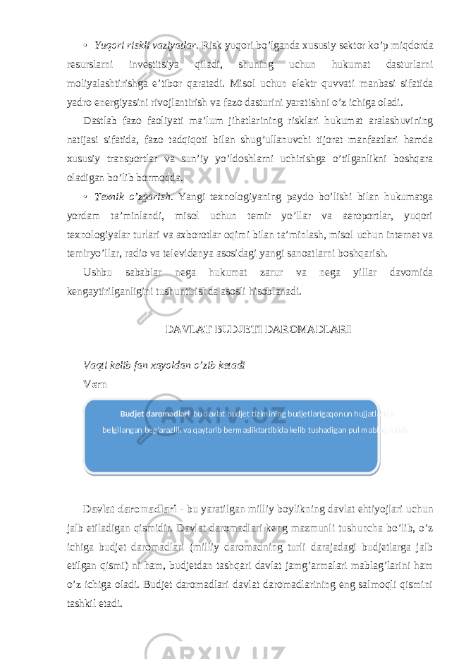 • Yuqori riskli vaziyatlar. Risk yuqori bo’lganda xususiy sektor ko’p miqdorda resurslarni investitsiya qiladi, shuning uchun hukumat dasturlarni moliyalashtirishga e’tibor qaratadi. Misol uchun elektr quvvati manbasi sifatida yadro energiyasini rivojlantirish va fazo dasturini yaratishni o’z ichiga oladi. Dastlab fazo faoliyati ma’lum jihatlarining risklari hukumat aralashuvining natijasi sifatida, fazo tadqiqoti bilan shug’ullanuvchi tijorat manfaatlari hamda xususiy transportlar va sun’iy yo’ldoshlarni uchirishga o’tilganlikni boshqara oladigan bo’lib bormoqda. • Texnik o’zgarish . Yangi texnologiyaning paydo bo’lishi bilan hukumatga yordam ta’minlandi, misol uchun temir yo’llar va aeroportlar, yuqori texnologiyalar turlari va axborotlar oqimi bilan ta’minlash, misol uchun internet va temiryo’llar, radio va televidenya asosidagi yangi sanoatlarni boshqarish. Ushbu sabablar nega hukumat zarur va nega yillar davomida kengaytirilganligini tushuntirishda asosli hisoblanadi. DAVLAT BUDJETI DAROMADLARI Vaqti kelib fan xayoldan o’zib ketadi Vern Davlat daromadlari - bu yaratilgan milliy boylikning davlat ehtiyojlari uchun jalb etiladigan qismidir. Davlat daromadlari keng mazmunli tushuncha bo’lib, o’z ichiga budjet daromadlari (milliy daromadning turli darajadagi budjetlarga jalb etilgan qismi) ni ham, budjetdan tashqari davlat jamg’armalari mablag’larini ham o’z ichiga oladi. Budjet daromadlari davlat daromadlarining eng salmoqli qismini tashkil etadi. Budjet daromadlari - bu davlat budjet tizimining budjetlarigaqonun hujjatlarida belgilangan beg’arazlik va qaytarib bermasliktartibida kelib tushadigan pul mablag’laridir. 