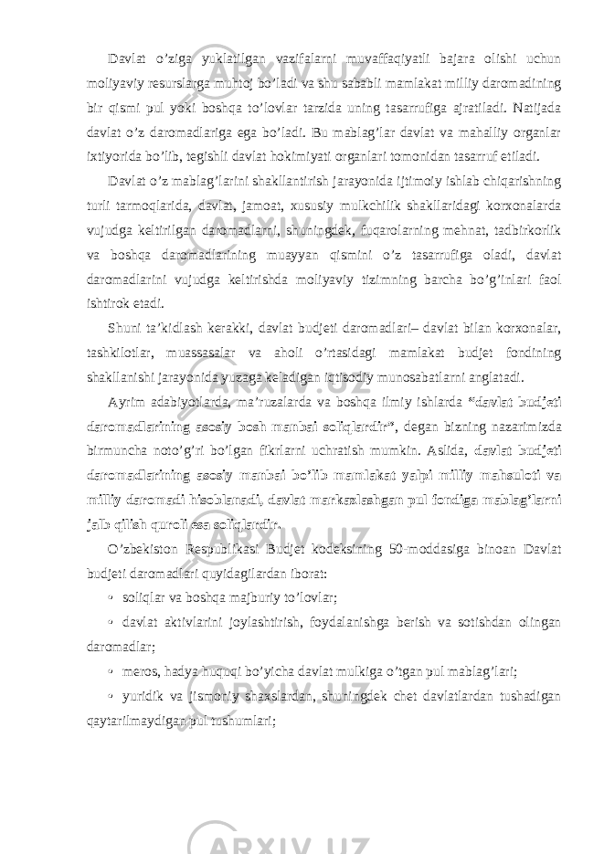 Davlat o’ziga yuklatilgan vazifalarni muvaffaqiyatli bajara olishi uchun moliyaviy resurslarga muhtoj bo’ladi va shu sababli mamlakat milliy daromadining bir qismi pul yoki boshqa to’lovlar tarzida uning tasarrufiga ajratiladi. Natijada davlat o’z daromadlariga ega bo’ladi. Bu mablag’lar davlat va mahalliy organlar ixtiyorida bo’lib, tegishli davlat hokimiyati organlari tomonidan tasarruf etiladi. Davlat o’z mablag’larini shakllantirish jarayonida ijtimoiy ishlab chiqarishning turli tarmoqlarida, davlat, jamoat, xususiy mulkchilik shakllaridagi korxonalarda vujudga keltirilgan daromadlarni, shuningdek, fuqarolarning mehnat, tadbirkorlik va boshqa daromadlarining muayyan qismini o’z tasarrufiga oladi, davlat daromadlarini vujudga keltirishda moliyaviy tizimning barcha bo’g’inlari faol ishtirok etadi. Shuni ta’kidlash kerakki, davlat budjeti daromadlari– davlat bilan korxonalar, tashkilotlar, muassasalar va aholi o’rtasidagi mamlakat budjet fondining shakllanishi jarayonida yuzaga keladigan iqtisodiy munosabatlarni anglatadi. Ayrim adabiyotlarda, ma’ruzalarda va boshqa ilmiy ishlarda “davlat budjeti daromadlarining asosiy bosh manbai soliqlardir” , degan bizning nazarimizda birmuncha noto’g’ri bo’lgan fikrlarni uchratish mumkin. Aslida, davlat budjeti daromadlarining asosiy manbai bo’lib mamlakat yalpi milliy mahsuloti va milliy daromadi hisoblanadi, davlat markazlashgan pul fondiga mablag’larni jalb qilish quroli esa soliqlardir. O’zbekiston Respublikasi Budjet kodeksining 50-moddasiga binoan Davlat budjeti daromadlari quyidagilardan iborat: • soliqlar va boshqa majburiy to’lovlar; • davlat aktivlarini joylashtirish, foydalanishga berish va sotishdan olingan daromadlar; • meros, hadya huquqi bo’yicha davlat mulkiga o’tgan pul mablag’lari; • yuridik va jismoniy shaxslardan, shuningdek chet davlatlardan tushadigan qaytarilmaydigan pul tushumlari; 