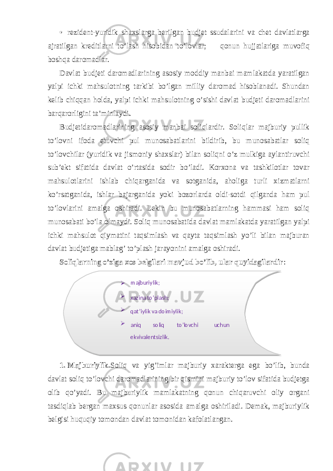 • rezident-yuridik shaxslarga berilgan budjet ssudalarini va chet davlatlarga ajratilgan kreditlarni to’lash hisobidan to’lovlar;  qonun hujjatlariga muvofiq boshqa daromadlar. Davlat budjeti daromadlarining asosiy moddiy manbai mamlakatda yaratilgan yalpi ichki mahsulotning tarkibi bo’lgan milliy daromad hisoblanadi. Shundan kelib chiqqan holda, yalpi ichki mahsulotning o’sishi davlat budjeti daromadlarini barqarorligini ta’minlaydi. Budjetidaromadlarining asosiy manbai soliqlardir. Soliqlar majburiy pullik to’lovni ifoda etuvchi pul munosabatlarini bildirib, bu munosabatlar soliq to’lovchilar (yuridik va jismoniy shaxslar) bilan soliqni o’z mulkiga aylantiruvchi sub’ekt sifatida davlat o’rtasida sodir bo’ladi. Korxona va tashkilotlar tovar mahsulotlarini ishlab chiqarganida va sotganida, aholiga turli xizmatlarni ko’rsatganida, ishlar bajarganida yoki bozorlarda oldi-sotdi qilganda ham pul to’lovlarini amalga oshiradi. Lekin bu munosabatlarning hammasi ham soliq munosabati bo’la olmaydi. Soliq munosabatida davlat mamlakatda yaratilgan yalpi ichki mahsulot qiymatini taqsimlash va qayta taqsimlash yo’li bilan majburan davlat budjetiga mablag’ to’plash jarayonini amalga oshiradi. Soliqlarning o’ziga xos belgilari mavjud bo’lib, ular quyidagilardir : 1. Majburiylik. Soliq va yig’imlar majburiy xarakterga ega bo’lib, bunda davlat soliq to’lovchi daromadlarining bir qismini majburiy to’lov sifatida budjetga olib qo’yadi. Bu majburiylik mamlakatning qonun chiqaruvchi oliy organi tasdiqlab bergan maxsus qonunlar asosida amalga oshiriladi. Demak, majburiylik belgisi huquqiy tomondan davlat tomonidan kafolatlangan.  majburiylik;  xazina to’plash;  qat’iylik va doimiylik;  aniq soliq to’lovchi uchun ekvivalentsizlik. 