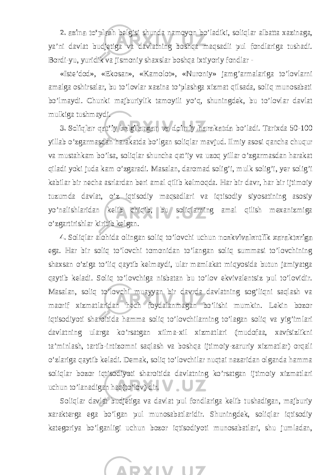 2. azina to’plash belgisi shunda namoyon bo’ladiki, soliqlar albatta xazinaga, ya’ni davlat budjetiga va davlatning boshqa maqsadli pul fondlariga tushadi. Bordi-yu, yuridik va jismoniy shaxslar boshqa ixtiyoriy fondlar - «Iste’dod», «Ekosan», «Kamolot», «Nuroniy» jamg’armalariga to’lovlarni amalga oshirsalar, bu to’lovlar xazina to’plashga xizmat qilsada, soliq munosabati bo’lmaydi. Chunki majburiylik tamoyili yo’q, shuningdek, bu to’lovlar davlat mulkiga tushmaydi. 3. Soliqlar qat’iy belgilangan va doimiy harakatda bo’ladi. Tarixda 50-100 yillab o’zgarmasdan harakatda bo’lgan soliqlar mavjud. Ilmiy asosi qancha chuqur va mustahkam bo’lsa, soliqlar shuncha qat’iy va uzoq yillar o’zgarmasdan harakat qiladi yoki juda kam o’zgaradi. Masalan, daromad solig’i, mulk solig’i, yer solig’i kabilar bir necha asrlardan beri amal qilib kelmoqda. Har bir davr, har bir ijtimoiy tuzumda davlat, o’z iqtisodiy maqsadlari va iqtisodiy siyosatining asosiy yo’nalishlaridan kelib chiqib, bu soliqlarning amal qilish mexanizmiga o’zgartirishlar kiritib kelgan. 4. Soliqlar alohida olingan soliq to’lovchi uchun noekvivalentlik xarakteriga ega. Har bir soliq to’lovchi tomonidan to’langan soliq summasi to’lovchining shaxsan o’ziga to’liq qaytib kelmaydi, ular mamlakat miqyosida butun jamiyatga qaytib keladi. Soliq to’lovchiga nisbatan bu to’lov ekvivalentsiz pul to’lovidir. Masalan, soliq to’lovchi muayyan bir davrda davlatning sog’liqni saqlash va maorif xizmatlaridan hech foydalanmagan bo’lishi mumkin. Lekin bozor iqtisodiyoti sharoitida hamma soliq to’lovchilarning to’lagan soliq va yig’imlari davlatning ularga ko’rsatgan xilma-xil xizmatlari (mudofaa, xavfsizlikni ta’minlash, tartib-intizomni saqlash va boshqa ijtimoiy-zaruriy xizmatlar) orqali o’zlariga qaytib keladi. Demak, soliq to’lovchilar nuqtai nazaridan olganda hamma soliqlar bozor iqtisodiyoti sharoitida davlatning ko’rsatgan ijtimoiy xizmatlari uchun to’lanadigan haq(to’lov) dir. Soliqlar davlat budjetiga va davlat pul fondlariga kelib tushadigan, majburiy xarakterga ega bo’lgan pul munosabatlaridir. Shuningdek, soliqlar iqtisodiy kategoriya bo’lganligi uchun bozor iqtisodiyoti munosabatlari, shu jumladan, 