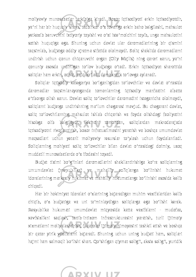 moliyaviy munosabatlar tarkibiga kiradi. Bozor iqtisodiyoti erkin iqtisodiyotdir, ya’ni har bir huquqiy shaxs, tadbirkor o’z tovariga erkin baho belgilashi, mahsulot yetkazib beruvchini ixtiyoriy topishi va o’zi iste’molchini topib, unga mahsulotini sotish huquqiga ega. Shuning uchun davlat ular daromadlarining bir qismini taqsimlab, budjetga oddiy ajratma sifatida ololmaydi. Soliq shaklida daromadlarni undirish uchun qonun chiqaruvchi organ (Oliy Majlis) ning qarori zarur, ya’ni qonuniy asosda undirilgan to’lov budjetga o’tadi. Erkin iqtisodiyot sharoitida soliqlar ham erkin, ochiq, aniq bo’ladi, demokratik to’lovga aylanadi. Soliqlar iqtisodiy kategoriya bo’lganligidan to’lovchilar va davlat o’rtasida daromadlar taqsimlanayotganda tomonlarning iqtisodiy manfaatini albatta e’tiborga olish zarur. Davlat soliq to’lovchilar daromadini istaganicha ololmaydi, soliqlarni budjetga undirishning ma’lum chegarasi mavjud. Bu chegarani davlat, soliq to’lovchilarning mahsulot ishlab chiqarish va foyda olishdagi faoliyatini hisobga olib belgilaydi. Ikkinchi tomondan, soliqlardan makrodarajada iqtisodiyotni rivojlantirish, bozor infratuzilmasini yaratish va boshqa umumdavlat maqsadlari uchun yetarli moliyaviy resurslar to’plash uchun foydalaniladi. Soliqlarning mohiyati soliq to’lovchilar bilan davlat o’rtasidagi doimiy, uzoq muddatli munosabatlarda o’z ifodasini topadi. Budjet tizimi bo’g’inlari daromadlarini shakllantirishiga ko’ra soliqlarning umumdavlat (respublika) va mahalliy soliqlarga bo’linishi hukumat idoralarining markaziy hukumat va mahalliy hukumatlarga bo’linishi asosida kelib chiqadi. Har bir hokimiyat idoralari o’zlarining bajaradigan muhim vazifalaridan kelib chiqib, o’z budjetiga va uni ta’minlaydigan soliqlarga ega bo’lishi kerak. Respublika hukumati umumdavlat miqyosida katta vazifalarni - mudofaa, xavfsizlikni saqlash, tartib-intizom infrastrukturasini yaratish, turli ijtimoiy xizmatlarni moliyalashtirish, fuqarolar ijtimoiy himoyasini tashkil etish va boshqa bir qator yirik vazifalarni bajaradi. Shuning uchun uning budjeti ham, soliqlari hajmi ham salmoqli bo’lishi shart. Qo’shilgan qiymat solig’i, aksiz solig’i, yuridik 