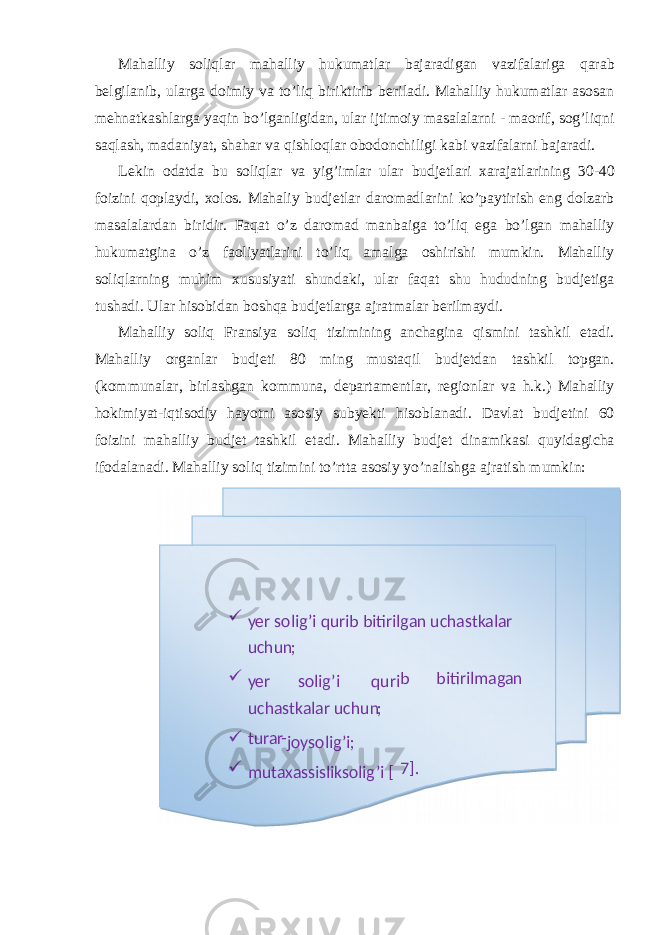 Mahalliy soliqlar mahalliy hukumatlar bajaradigan vazifalariga qarab belgilanib, ularga doimiy va to’liq biriktirib beriladi. Mahalliy hukumatlar asosan mehnatkashlarga yaqin bo’lganligidan, ular ijtimoiy masalalarni - maorif, sog’liqni saqlash, madaniyat, shahar va qishloqlar obodonchiligi kabi vazifalarni bajaradi. Lekin odatda bu soliqlar va yig’imlar ular budjetlari xarajatlarining 30-40 foizini qoplaydi, xolos. Mahaliy budjetlar daromadlarini ko’paytirish eng dolzarb masalalardan biridir. Faqat o’z daromad manbaiga to’liq ega bo’lgan mahalliy hukumatgina o’z faoliyatlarini to’liq amalga oshirishi mumkin. Mahalliy soliqlarning muhim xususiyati shundaki, ular faqat shu hududning budjetiga tushadi. Ular hisobidan boshqa budjetlarga ajratmalar berilmaydi. Mahalliy soliq Fransiya soliq tizimining anchagina qismini tashkil etadi. Mahalliy organlar budjeti 80 ming mustaqil budjetdan tashkil topgan. (kommunalar, birlashgan kommuna, departamentlar, regionlar va h.k.) Mahalliy hokimiyat-iqtisodiy hayotni asosiy subyekti hisoblanadi. Davlat budjetini 60 foizini mahalliy budjet tashkil etadi. Mahalliy budjet dinamikasi quyidagicha ifodalanadi. Mahalliy soliq tizimini to’rtta asosiy yo’nalishga ajratish mumkin:  yer solig’i qurib bitirilgan uchastkalar uchun ;  qurisolig’i yer bitirilmagan b uchastkalar uchun ;  turar - joysolig’i;  mutaxassisliksolig’i [ 7 ] . 