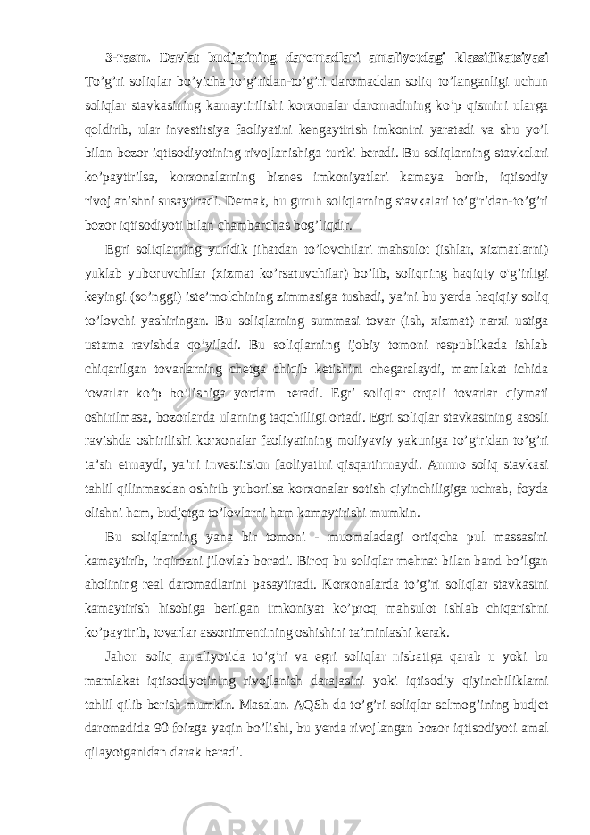 3-rasm. Davlat budjetining daromadlari amaliyotdagi klassifikatsiyasi To’g’ri soliqlar bo’yicha to’g’ridan-to’g’ri daromaddan soliq to’langanligi uchun soliqlar stavkasining kamaytirilishi korxonalar daromadining ko’p qismini ularga qoldirib, ular investitsiya faoliyatini kengaytirish imkonini yaratadi va shu yo’l bilan bozor iqtisodiyotining rivojlanishiga turtki beradi. Bu soliqlarning stavkalari ko’paytirilsa, korxonalarning biznes imkoniyatlari kamaya borib, iqtisodiy rivojlanishni susaytiradi. Demak, bu guruh soliqlarning stavkalari to’g’ridan-to’g’ri bozor iqtisodiyoti bilan chambarchas bog’liqdir. Egri soliqlarning yuridik jihatdan to’lovchilari mahsulot (ishlar, xizmatlarni) yuklab yuboruvchilar (xizmat ko’rsatuvchilar) bo’lib, soliqning haqiqiy o&#39;g’irligi keyingi (so’nggi) iste’molchining zimmasiga tushadi, ya’ni bu yerda haqiqiy soliq to’lovchi yashiringan. Bu soliqlarning summasi tovar (ish, xizmat) narxi ustiga ustama ravishda qo’yiladi. Bu soliqlarning ijobiy tomoni respublikada ishlab chiqarilgan tovarlarning chetga chiqib ketishini chegaralaydi, mamlakat ichida tovarlar ko’p bo’lishiga yordam beradi. Egri soliqlar orqali tovarlar qiymati oshirilmasa, bozorlarda ularning taqchilligi ortadi. Egri soliqlar stavkasining asosli ravishda oshirilishi korxonalar faoliyatining moliyaviy yakuniga to’g’ridan to’g’ri ta’sir etmaydi, ya’ni investitsion faoliyatini qisqartirmaydi. Ammo soliq stavkasi tahlil qilinmasdan oshirib yuborilsa korxonalar sotish qiyinchiligiga uchrab, foyda olishni ham, budjetga to’lovlarni ham kamaytirishi mumkin. Bu soliqlarning yana bir tomoni - muomaladagi ortiqcha pul massasini kamaytirib, inqirozni jilovlab boradi. Biroq bu soliqlar mehnat bilan band bo’lgan aholining real daromadlarini pasaytiradi. Korxonalarda to’g’ri soliqlar stavkasini kamaytirish hisobiga berilgan imkoniyat ko’proq mahsulot ishlab chiqarishni ko’paytirib, tovarlar assortimentining oshishini ta’minlashi kerak. Jahon soliq amaliyotida to’g’ri va egri soliqlar nisbatiga qarab u yoki bu mamlakat iqtisodiyotining rivojlanish darajasini yoki iqtisodiy qiyinchiliklarni tahlil qilib berish mumkin. Masalan. AQSh da to’g’ri soliqlar salmog’ining budjet daromadida 90 foizga yaqin bo’lishi, bu yerda rivojlangan bozor iqtisodiyoti amal qilayotganidan darak beradi. 