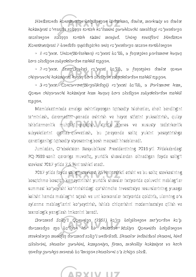 Hindistonda konstitutsion belgilangan birlashma, davlat, markaziy va davlat hokimiyati o’rtasida soliqqa tortish ko’lamini guruhlovchi amaldagi ro’yxatlarga asoslangan soliqqa tortish tizimi mavjud. Uning tavsiflari Hindiston Konstitutsiyasi 7-bandida quyidagicha aniq ro’yxatlarga asosan tartiblangan • 1-ro’yxat. Union(Birlashma) ro’yxati bo’lib, u faqatgina parlament huquq bera oladigan subyektlardan tashkil topgan. • 2-ro’yxat. State(Davlat) ro’yxati bo’lib, u faqatgina davlat qonun chiqaruvchi hokimiyati huquq bera oladigan subyektlardan tashkil topgan. • 3-ro’yxat. Concurrent(Birgalikdagi) ro’yxati bo’lib, u Parlament ham, Qonun chiqaruvchi hokimiyat ham huquq bera oladigan subyektlardan tashkil topgan. Mamlakatimizda amalga oshirilayotgan iqtisodiy islohotlar, aholi bandligini ta’minlash, daromadini yanada oshirish va hayot sifatini yuksaltirish, qulay ishbilarmonlik muhitini yaratish, kichik biznes va xususiy tadbirkorlik subyektlarini qo’llab-quvvatlash, bu jarayonda soliq yukini pasaytirishga qaratilganligi iqtisodiy siyosatning bosh maqsadi hisoblanadi. Jumladan, O’zbekiston Respublikasi Prezidentining 2016-yil 27dekabrdagi PQ-2699-sonli qaroriga muvofiq, yuridik shaxslardan olinadigan foyda solig’i stavkasi 2017-yilda 7,5 %ni tashkil etadi. 2017-yilda foyda solig’i stavkasi 7,5%ni tashkil etishi va bu soliq stavkasining bosqichma-bosqich kamaytirilishi yuridik shaxslar ixtiyorida qoluvchi mablag’lar summasi ko’payishi ko’rinishidagi qo’shimcha investitsiya resurslarining yuzaga kelishi hamda mablag’ni tejash va uni korxonalar ixtiyorida qoldirib, ularning o’z aylanma mablag’larini ko’paytirish, ishlab chiqarishni modernizatsiya qilish va texnologik yangilash imkonini beradi. Daromad Solig’i Qonuniga (1961) ko’ra belgilangan me’yordan ko’p daromadga ega bo’lgan har bir shaxsdan Moliya Qonunida belgilangan stavkalarga muvofiq daromad solig’i undiriladi. Shaxslar individual shaxsni, hind oilalarini, shaxslar guruhini, kompaniya, firma, mahalliy hokimiyat va hech qanday guruhga mansub bo’lmagan shaxslarni o’z ichiga oladi. 