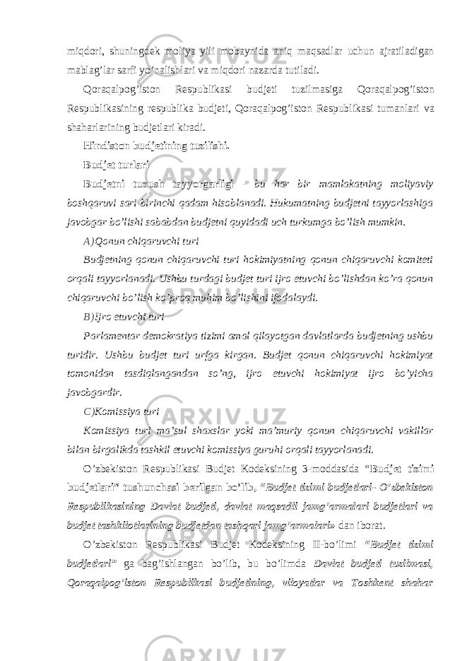 miqdori, shuningdek moliya yili mobaynida aniq maqsadlar uchun ajratiladigan mablag’lar sarfi yo’nalishlari va miqdori nazarda tutiladi. Qoraqalpog’iston Respublikasi budjeti tuzilmasiga Qoraqalpog’iston Respublikasining respublika budjeti, Qoraqalpog’iston Respublikasi tumanlari va shaharlarining budjetlari kiradi. Hindiston budjetining tuzilishi. Budjet turlari Budjetni tuzush tayyorgarligi - bu har bir mamlakatning moliyaviy boshqaruvi sari birinchi qadam hisoblanadi. Hukumatning budjetni tayyorlashiga javobgar bo’lishi sababdan budjetni quyidadi uch turkumga bo’lish mumkin. A) Qonun chiqaruvchi turi Budjetning qonun chiqaruvchi turi hokimiyatning qonun chiqaruvchi komiteti orqali tayyorlanadi. Ushbu turdagi budjet turi ijro etuvchi bo’lishdan ko’ra qonun chiqaruvchi bo’lish ko’proq muhim bo’lishini ifodalaydi. B) Ijro etuvchi turi Parlamentar demokratiya tizimi amal qilayotgan davlatlarda budjetning ushbu turidir. Ushbu budjet turi urfga kirgan. Budjet qonun chiqaruvchi hokimiyat tomonidan tasdiqlangandan so’ng, ijro etuvchi hokimiyat ijro bo’yicha javobgardir. C) Komissiya turi Komissiya turi ma’sul shaxslar yoki ma’muriy qonun chiqaruvchi vakillar bilan birgalikda tashkil etuvchi komissiya guruhi orqali tayyorlanadi. O’zbekiston Respublikasi Budjet Kodeksining 3-moddasida “ Budjet tizimi budjetlari” tushunchasi berilgan bo’lib, “Budjet tizimi budjetlari- O’zbekiston Respublikasining Davlat budjeti, davlat maqsadli jamg’armalari budjetlari va budjet tashkilotlarining budjetdan tashqari jamg’armalari» dan iborat. O’zbekiston Respublikasi Budjet Kodeksining II-bo’limi “Budjet tizimi budjetlari” ga bag’ishlangan bo’lib, bu bo’limda Davlat budjeti tuzilmasi, Qoraqalpog’iston Respublikasi budjetining, viloyatlar va Toshkent shahar 