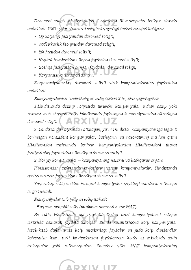 Daromad solig’i hisobot yilida 1-apreldan 31-martgacha bo’lgan davrda undiriladi. 1961- yilda daromad solig’ini quyidagi turlari mavjud bo’lgan: • Uy xo’jaligi faoliyatidan daromad solig’i; • Tadbirkorlik faoliyatidan daromad solig’i; • Ish haqidan daromad solig’i; • Kapital harakatidan olingan foydadan daromad solig’i; • Boshqa faoliyatdan olingan foydadan daromad soligi; • Korporatsiya daromad solig’i. Korporatsiyalarning daromad solig’i yirik kompaniyalarning foydasidan undiriladi. Kompaniyalardan undiriladigan soliq turlari 3 ta, ular quyidagilar: 1.Hindistonda doimiy ro’yxatda turuvchi kompaniyalar indian comp yoki nazorat va boshqaruv to’liq Hindistonda joylashgan kompaniyalardan olinadigan daromad solig’i. 2. Hindistonda ro’yxatdan o’tmagan, ya’ni Hindiston kompaniyalariga tegishli bo’lmagan norezident kompaniyalar, boshqaruv va nazoratining ma’lum qismi Hindistondan tashqarida bo’lgan kompaniyalardan Hindistondagi tijorat faoliyatining foydasidan olinadigan daromad solig’i. 3. Xorijiy kompaniyalar – kompaniyaning nazorat va boshqaruv organi Hindistondan tashqarida joylashgan xorijiy kompaniyalardir. Hindistonda qo’lga kiritgan foydasidan olinadigan daromad solig’i. Yuqoridagi soliq turidan tashqari kompaniyalar quyidagi soliqlarni to’lashga to’g’ri keladi. Kompaniyalar to’laydigan soliq turlari: - Eng kam muqobil soliq (minimum alternative tax MAT). Bu soliq Hindistonda nol stavkali/soliqdan ozod kampaniyalarni soliqqa tortishda samarali foydalanilmoqda. Bunda kuzatilishicha ko’p kompaniyalar hisob-kitob daftarlarida ko’p miqdordagi foydalar va juda ko’p dividendlar ko’rsatilsa ham, turli imyitozlardan foydalangan holda oz miqdorda soliq to’laganlar yoki to’lamaganlar. Shunday qilib MAT kompaniyalarning 