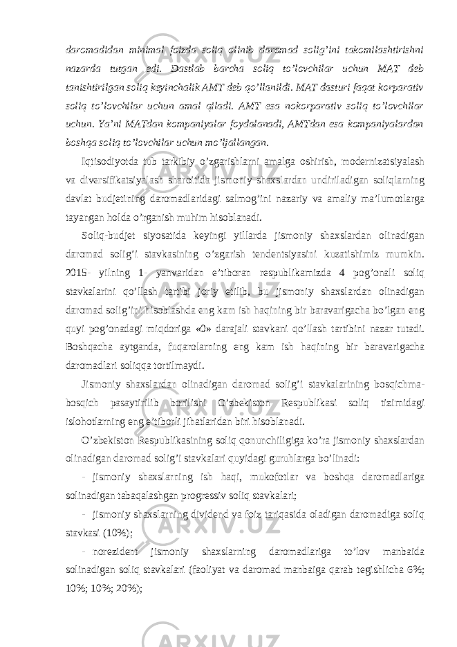 daromadidan minimal foizda soliq olinib daromad solig’ini takomilashtirishni nazarda tutgan edi. Dastlab barcha soliq to’lovchilar uchun MAT deb tanishtirilgan soliq keyinchalik AMT deb qo’llanildi. MAT dasturi faqat korparativ soliq to’lovchilar uchun amal qiladi. AMT esa nokorparativ soliq to’lovchilar uchun. Ya’ni MATdan kompaniyalar foydalanadi, AMTdan esa kompaniyalardan boshqa soliq to’lovchilar uchun mo’ljallangan. Iqtisodiyotda tub tarkibiy o’zgarishlarni amalga oshirish, modernizatsiyalash va diversifikatsiyalash sharoitida jismoniy shaxslardan undiriladigan soliqlarning davlat budjetining daromadlaridagi salmog’ini nazariy va amaliy ma’lumotlarga tayangan holda o’rganish muhim hisoblanadi. Soliq-budjet siyosatida keyingi yillarda jismoniy shaxslardan olinadigan daromad solig’i stavkasining o’zgarish tendentsiyasini kuzatishimiz mumkin. 2015- yilning 1- yanvaridan e’tiboran respublikamizda 4 pog’onali soliq stavkalarini qo’llash tartibi joriy etilib, bu jismoniy shaxslardan olinadigan daromad solig’ini hisoblashda eng kam ish haqining bir baravarigacha bo’lgan eng quyi pog’onadagi miqdoriga «0» darajali stavkani qo’llash tartibini nazar tutadi. Boshqacha aytganda, fuqarolarning eng kam ish haqining bir baravarigacha daromadlari soliqqa tortilmaydi. Jismoniy shaxslardan olinadigan daromad solig’i stavkalarining bosqichma- bosqich pasaytirilib borilishi O’zbekiston Respublikasi soliq tizimidagi islohotlarning eng e’tiborli jihatlaridan biri hisoblanadi. O’zbekiston Respublikasining soliq qonunchiligiga ko’ra jismoniy shaxslardan olinadigan daromad solig’i stavkalari quyidagi guruhlarga bo’linadi: - jismoniy shaxslarning ish haqi, mukofotlar va boshqa daromadlariga solinadigan tabaqalashgan progressiv soliq stavkalari; - jismoniy shaxslarning dividend va foiz tariqasida oladigan daromadiga soliq stavkasi (10%); - norezident jismoniy shaxslarning daromadlariga to’lov manbaida solinadigan soliq stavkalari (faoliyat va daromad manbaiga qarab tegishlicha 6%; 10%; 10%; 20%); 