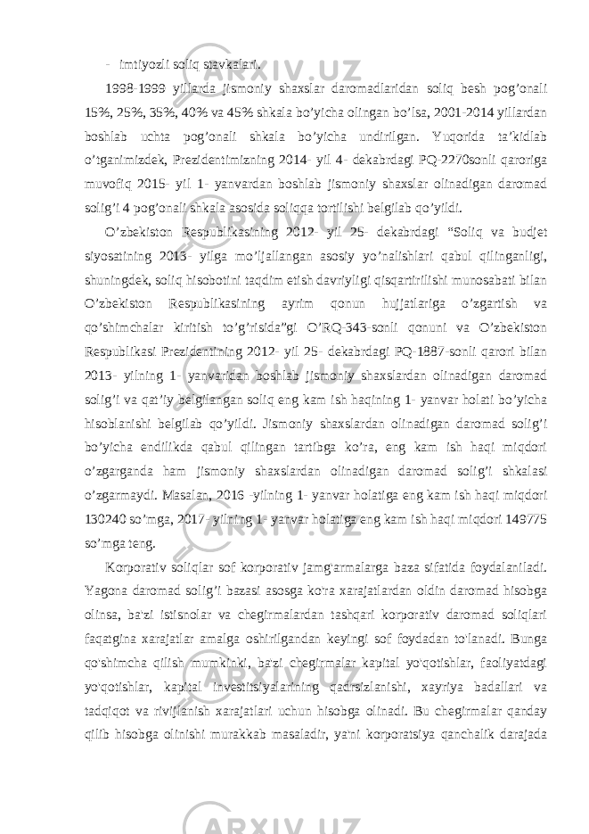 - imtiyozli soliq stavkalari. 1998-1999 yillarda jismoniy shaxslar daromadlaridan soliq besh pog’onali 15%, 25%, 35%, 40% va 45% shkala bo’yicha olingan bo’lsa, 2001-2014 yillardan boshlab uchta pog’onali shkala bo’yicha undirilgan. Yuqorida ta’kidlab o’tganimizdek, Prezidentimizning 2014- yil 4- dekabrdagi PQ-2270sonli qaroriga muvofiq 2015- yil 1- yanvardan boshlab jismoniy shaxslar olinadigan daromad solig’i 4 pog’onali shkala asosida soliqqa tortilishi belgilab qo’yildi. O’zbekiston Respublikasining 2012- yil 25- dekabrdagi “Soliq va budjet siyosatining 2013- yilga mo’ljallangan asosiy yo’nalishlari qabul qilinganligi, shuningdek, soliq hisobotini taqdim etish davriyligi qisqartirilishi munosabati bilan O’zbekiston Respublikasining ayrim qonun hujjatlariga o’zgartish va qo’shimchalar kiritish to’g’risida”gi O’RQ-343-sonli qonuni va O’zbekiston Respublikasi Prezidentining 2012- yil 25- dekabrdagi PQ-1887-sonli qarori bilan 2013- yilning 1- yanvaridan boshlab jismoniy shaxslardan olinadigan daromad solig’i va qat’iy belgilangan soliq eng kam ish haqining 1- yanvar holati bo’yicha hisoblanishi belgilab qo’yildi. Jismoniy shaxslardan olinadigan daromad solig’i bo’yicha endilikda qabul qilingan tartibga ko’ra, eng kam ish haqi miqdori o’zgarganda ham jismoniy shaxslardan olinadigan daromad solig’i shkalasi o’zgarmaydi. Masalan, 2016 -yilning 1- yanvar holatiga eng kam ish haqi miqdori 130240 so’mga, 2017- yilning 1- yanvar holatiga eng kam ish haqi miqdori 149775 so’mga teng. Korporativ soliqlar sof korporativ jamg&#39;armalarga baza sifatida foydalaniladi. Yagona daromad solig’i bazasi asosga ko&#39;ra xarajatlardan oldin daromad hisobga olinsa, ba&#39;zi istisnolar va chegirmalardan tashqari korporativ daromad soliqlari faqatgina xarajatlar amalga oshirilgandan keyingi sof foydadan to&#39;lanadi. Bunga qo&#39;shimcha qilish mumkinki, ba&#39;zi chegirmalar kapital yo&#39;qotishlar, faoliyatdagi yo&#39;qotishlar, kapital investitsiyalarining qadrsizlanishi, xayriya badallari va tadqiqot va rivijlanish xarajatlari uchun hisobga olinadi. Bu chegirmalar qanday qilib hisobga olinishi murakkab masaladir, ya&#39;ni korporatsiya qanchalik darajada 