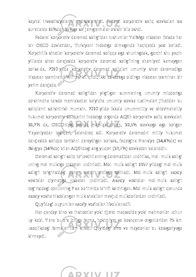 kapital investitsiyalarini qadrsizlantirdi. Federal korporativ soliq stavkalari tez sur&#39;atlarda 15%dan 35%ga sof jamg&#39;armalar o&#39;sishi bila oshdi. Federal korporativ daromad solig’idan tushumlar YaIMga nisbatan foizda har bir OECD davlatidan, Turkiyani inobatga olmaganda haqiqatda past bo&#39;ladi. Ko&#39;pchilik shtatlar korporativ daromad soliqqa ega shuningdek, garchi shu yaqin yillarda shtat darajasida korporativ daromad solig’ining ahamiyati kamaygan bo&#39;lsa-da, 2010-yilda korporativ daromad soliqlari umumiy shtat daromadiga nisbatan taxminan 5%ni tashkil qildi, ikki dekadaga oldinga nisbatan taxminan bir yarim darajada. Korporativ daromad solig’idan yig&#39;ilgan summaning umumiy miqdoriga qo&#39;shimcha tarzda mamlakatlar bo&#39;yicha umumiy stavka tuzilmalari jihatidan bu soliqlarni solishtirish mumkin. 2010-yilda ikkala umummilliy va shtat/mahalliy hukumat korporativ soliqlarini inobatga olganda AQSh korporativ soliq stavkalari 39,2% da, OECDning boshqa mamlaktlaridan, 39,5% stavkaga ega bo&#39;lgan Yaponiyadan tashqari, balandroq edi. Korporativ daromadni milliy hukumat darajasida soliqqa tortishni qaraydigan bo&#39;lsak, faqatgina Fransiya (34,4%da) va Belgiya (34%da) bilan AQShdagi eng yuqori (32,7%) stavkadan balanddir. Daromad solig’i soliq to’lovchilarning daromadidan undirilsa, mol- mulk soligi uning mol mulkiga nisbatan undiriladi. Mol- mulk solig’i 1957-yildagi mol-mulk solig’i to’g’risidagi qonun orqali tartibga solinadi. Mol-mulk solig’i asosiy vositalar qiymatiga nisbatan undiriladi. Asosiy vositalar mol-mulk solig’i tog’risidagi qonunning 2-ea bo’limida ta’rifi keltirilgan. Mol-mulk solig’i qonunda asosiy vosita hisoblangan mulk shakllari mavjud mulkdorlardan undiriladi. Quyidagi buyumlar asosiy vositalar hisoblanadi: Har qanday bino va inshootlar yoki tijorat maqsadida yoki mehmonlar uchun uy kabi. Yana bu o’z ichiga ferma, hokimiyat va boshqaruv organlaridan 25 km uzoqlikdagi fermalar ham kiradi. Quyidagi bino va maydonlar bu kategoriyaga kirmaydi. 