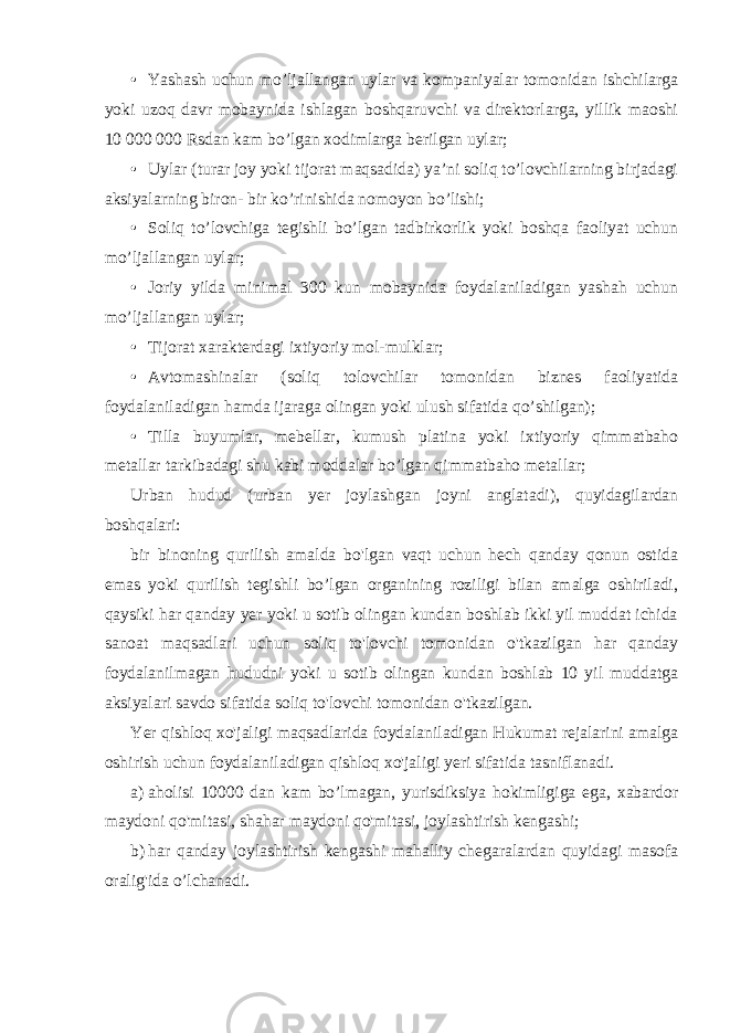 • Yashash uchun mo’ljallangan uylar va kompaniyalar tomonidan ishchilarga yoki uzoq davr mobaynida ishlagan boshqaruvchi va direktorlarga, yillik maoshi 10 000 000 Rsdan kam bo’lgan xodimlarga berilgan uylar; • Uylar (turar joy yoki tijorat maqsadida) ya’ni soliq to’lovchilarning birjadagi aksiyalarning biron- bir ko’rinishida nomoyon bo’lishi; • Soliq to’lovchiga tegishli bo’lgan tadbirkorlik yoki boshqa faoliyat uchun mo’ljallangan uylar; • Joriy yilda minimal 300 kun mobaynida foydalaniladigan yashah uchun mo’ljallangan uylar; • Tijorat xarakterdagi ixtiyoriy mol-mulklar; • Avtomashinalar (soliq tolovchilar tomonidan biznes faoliyatida foydalaniladigan hamda ijaraga olingan yoki ulush sifatida qo’shilgan); • Tilla buyumlar, mebellar, kumush platina yoki ixtiyoriy qimmatbaho metallar tarkibadagi shu kabi moddalar bo’lgan qimmatbaho metallar; Urban hudud (urban yer joylashgan joyni anglatadi), quyidagilardan boshqalari: bir binoning qurilish amalda bo&#39;lgan vaqt uchun hech qanday qonun ostida emas yoki qurilish tegishli bo’lgan organining roziligi bilan amalga oshiriladi, qaysiki har qanday yer yoki u sotib olingan kundan boshlab ikki yil muddat ichida sanoat maqsadlari uchun soliq to&#39;lovchi tomonidan o&#39;tkazilgan har qanday foydalanilmagan hududni yoki u sotib olingan kundan boshlab 10 yil muddatga aksiyalari savdo sifatida soliq to&#39;lovchi tomonidan o&#39;tkazilgan. Yer qishloq xo&#39;jaligi maqsadlarida foydalaniladigan Hukumat rejalarini amalga oshirish uchun foydalaniladigan qishloq xo&#39;jaligi yeri sifatida tasniflanadi. a) aholisi 10000 dan kam bo’lmagan, yurisdiksiya hokimligiga ega, xabardor maydoni qo&#39;mitasi, shahar maydoni qo&#39;mitasi, joylashtirish kengashi; b) har qanday joylashtirish kengashi mahalliy chegaralardan quyidagi masofa oralig&#39;ida o’lchanadi. 