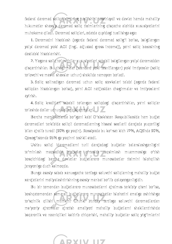 federal daromad soliq tizimining tuzilishini tasvirlaydi va davlat hamda mahalliy hukumatlar shaxsiy daromad soliq tizimlarining qisqacha alohida xususiyatlarini muhokama qiladi. Daromad soliqlari, odatda quyidagi tuzilishga ega: 1. Daromadni hisoblash (agarda federal daromad solig’i bo&#39;lsa, belgilangan yalpi daromad yoki AGI (ingl. adjusted gross income)), ya&#39;ni soliq bazasining dastlabki hisoblanishi. 2. Yagona soliq to&#39;lovchilar xususiyatlari sababli belgilangan yalpi daromaddan qisqartirishlar. Bu chegirmalar (standard yoki tasniflangan) yoki imtiyozlar (soliq to&#39;lovchi va mas&#39;ul shaxslar uchun) shaklida namoyon bo&#39;ladi. 3. Soliq solinadigan daromad uchun soliq stavkalari talabi (agarda federal soliqdan hisoblangan bo&#39;lsa), ya&#39;ni AGI natijasidan chegirmalar va imtiyozlarni ayirish. 4. Soliq kreditlari sababli to&#39;langan soliqdagi qisqartirishlar, ya&#39;ni soliqlar to&#39;lashda dollar uchun dollar qisqartmalari. Barcha mamlakatlarda bo’lgani kabi O’zbekiston Respublikasida ham budjet daromadlari tarkibida soliqli daromadlarning hissasi sezilarli darajada yuqoriligi bilan ajralib turadi (90% ga yaqin). Rossiyada bu ko’rsat kich 72%, AQShda 90%, Qozog’istonda 95% ga yaqinni tashkil etadi. Ushbu soliql idaromadlarni turli darajadagi budjetlar balanslashganligini ta’minlash maqsadida budjetlar o’rtasida taqsimlash muammosiga o’tish bosqichidagi barcha davlatlar budjetlararo munosabatlar tizimini islohqilish jarayoniga duch kelmoqda. Bunga asosiy sabab xanuzgacha tartibga soluvchi soliqlarning mahalliy budjet xarajatlarini moliyalashtirishning asosiy manbai bo’lib qolayotganligidir. Bu bir tomondan budjetlararo munosabatlarni ajralmas tarkibiy qismi bo’lsa, boshqatomondan samarali budjetlararo munosabatlar islohotini amalga oshirishga to’sqinlik qilishi mumkin. Chunki bunday tartibga soluvchi daromadlardan me’yoriy ajratmalar ajratish amaliyoti mahalliy budjetlarni shakllantirishda beqarorlik va noaniqlikni keltirib chiqarishi, mahalliy budjetlar soliq yig’imlarini 