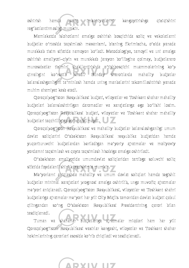 oshirish hamda soliq imkoniyatlarini kengaytirishga qiziqishini rag’batlantirmasligi mumkin. Mamlakatda islohotlarni amalga oshirish bosqichida soliq va vakolatlarni budjetlar o’rtasida taqsimlash mexanizmi, bizning fikrimizcha, o’zida yanada murakkab tizim sifatida namoyon bo’ladi. Metodologiya, tamoyil va uni amalga oshirish amaliyoti–qiyin va murakkab jarayon bo’libgina qolmay, budjetlararo munosabatlar tizimini shakllantirishda o’tishbosqichi muammolarining ko’p qirraligini ko’rsatib beradi. Bunday sharoitlarda mahalliy budjetlar balanslashganligini ta’minlash hamda uning manbalarini takomillashtirish yanada muhim ahamiyat kasb etadi. Qoraqalpog’iston Respublikasi budjeti, viloyatlar va Toshkent shahar mahalliy budjetlari balanslashtirilgan daromadlar va xarajatlarga ega bo’lishi lozim. Qoraqalpog’iston Respublikasi budjeti, viloyatlar va Toshkent shahar mahalliy budjetlari taqchilligiga yo’l qo’yilmaydi. Qoraqalpog’iston Respublikasi va mahalliy budjetlar balanslashganligi umum davlat soliqlarini O’zbekiston Respublikasi respublika budjetidan hamda yuqorituruvchi budjetlardan beriladigan me’yoriy ajratmalar va moliyaviy yordamni taqsimlash va qayta taqsimlash hisobiga amalga oshiriladi. O’zbekiston amaliyotida umumdavlat soliqlaridan tartibga soluvchi soliq sifatida foydalanilishini kuzatishimiz mumkin. Me’yorlarni aniqlashda mahalliy va umum davlat soliqlari hamda tegishli budjetlar minimal xarajatlari prognozi amalga oshirilib, unga muvofiq ajratmalar me’yori aniqlanadi. Qoraqalpog’iston Respublikasi, viloyatlar va Toshkent shahri budjetlariga ajratmalar me’yori har yili Oliy Majlis tomonidan davlat budjeti qabul qilingandan so’ng O’zbekiston Respublikasi Prezidentining qarori bilan tasdiqlanadi. Tuman va shaharlar budjetlariga ajratmalar miqdori ham har yili Qoraqalpog’iston Respublikasi vazirlar kengashi, viloyatlar va Toshkent shahar hokimlarining qarorlari asosida ko’rib chiqiladi va tasdiqlanadi. 