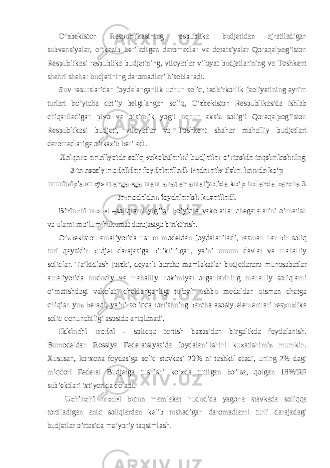 O’zbekiston Respublikasining respublika budjetidan ajratiladigan subvensiyalar, o’tkazib beriladigan daromadlar va dotatsiyalar Qoraqalpog’iston Respublikasi respublika budjetining, viloyatlar viloyat budjetlarining va Toshkent shahri shahar budjetining daromadlari hisoblanadi. Suv resurslaridan foydalanganlik uchun soliq, tadbirkorlik faoliyatining ayrim turlari bo’yicha qat’iy belgilangan soliq, O’zbekiston Respublikasida ishlab chiqariladigan pivo va o’simlik yog’i uchun aksiz solig’i Qoraqalpog’iston Respublikasi budjeti, viloyatlar va Toshkent shahar mahalliy budjetlari daromadlariga o’tkazib beriladi. Xalqaro amaliyotda soliq vakolatlarini budjetlar o’rtasida taqsimlashning 3 ta asosiy modelidan foydalaniladi. Federativ tizim hamda ko’p munitsipialsubyektlarga ega mamlakatlar amaliyotida ko’p hollarda barcha 3 ta modeldan foydalanish kuzatiladi. Birinchi model –soliqlarni yig’ish bo’yicha vakolatlar chegaralarini o’rnatish va ularni ma’lum hukumat darajasiga biriktirish. O’zbekiston amaliyotida ushbu modeldan foydalaniladi, rasman har bir soliq turi qaysidir budjet darajasiga biriktirilgan, ya’ni umum davlat va mahalliy soliqlar. Ta’kidlash joizki, deyarli barcha mamlakatlar budjetlararo munosabatlar amaliyotida hududiy va mahalliy hokimiyat organlarining mahalliy soliqlarni o’rnatishdagi vakolati cheklanganligi tufayli ushbu modeldan qisman chetga chiqish yuz beradi, ya’ni soliqqa tortishning barcha asosiy elementlari respublika soliq qonunchiligi asosida aniqlanadi. Ikkinchi model – soliqqa tortish bazasidan birgalikda foydalanish. Bumodeldan Rossiya Federatsiyasida foydalanilishini kuzatishimiz mumkin. Xususan, korxona foydasiga soliq stavkasi 20% ni tashkil etadi, uning 2% dagi miqdori Federal Budjetga tushishi ko’zda tutilgan bo’lsa, qolgan 18%iRF sub’ektlari ixtiyorida qoladi. Uchinchi model butun mamlakat hududida yagona stavkada soliqqa tortiladigan aniq soliqlardan kelib tushadigan daromadlarni turli darajadagi budjetlar o’rtasida me’yoriy taqsimlash. 