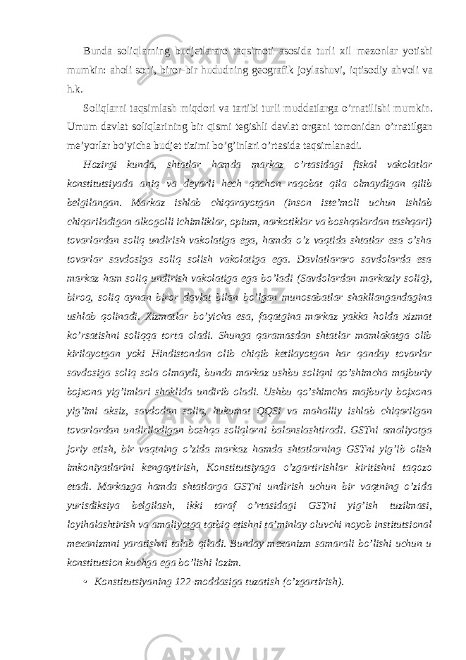 Bunda soliqlarning budjetlararo taqsimoti asosida turli xil mezonlar yotishi mumkin: aholi soni, biror-bir hududning geografik joylashuvi, iqtisodiy ahvoli va h.k. Soliqlarni taqsimlash miqdori va tartibi turli muddatlarga o’rnatilishi mumkin. Umum davlat soliqlarining bir qismi tegishli davlat organi tomonidan o’rnatilgan me’yorlar bo’yicha budjet tizimi bo’g’inlari o’rtasida taqsimlanadi. Hozirgi kunda, shtatlar hamda markaz o’rtasidagi fiskal vakolatlar konstitutsiyada aniq va deyarli hech qachon raqobat qila olmaydigan qilib belgilangan. Markaz ishlab chiqarayotgan (inson iste’moli uchun ishlab chiqariladigan alkogolli ichimliklar, opium, narkotiklar va boshqalardan tashqari) tovarlardan soliq undirish vakolatiga ega, hamda o’z vaqtida shtatlar esa o’sha tovarlar savdosiga soliq solish vakolatiga ega. Davlatlararo savdolarda esa markaz ham soliq undirish vakolatiga ega bo’ladi (Savdolardan markaziy soliq), biroq, soliq aynan biror davlat bilan bo’lgan munosabatlar shakllangandagina ushlab qolinadi. Xizmatlar bo’yicha esa, faqatgina markaz yakka holda xizmat ko’rsatishni soliqqa torta oladi. Shunga qaramasdan shtatlar mamlakatga olib kirilayotgan yoki Hindistondan olib chiqib ketilayotgan har qanday tovarlar savdosiga soliq sola olmaydi, bunda markaz ushbu soliqni qo’shimcha majburiy bojxona yig’imlari shaklida undirib oladi. Ushbu qo’shimcha majburiy bojxona yig’imi aksiz, savdodan soliq, hukumat QQSi va mahalliy ishlab chiqarilgan tovarlardan undiriladigan boshqa soliqlarni balanslashtiradi. GSTni amaliyotga joriy etish, bir vaqtning o’zida markaz hamda shtatlarning GSTni yig’ib olish imkoniyatlarini kengaytirish, Konstitutsiyaga o’zgartirishlar kiritishni taqozo etadi. Markazga hamda shtatlarga GSTni undirish uchun bir vaqtning o’zida yurisdiksiya belgilash, ikki taraf o’rtasidagi GSTni yig’ish tuzilmasi, loyihalashtirish va amaliyotga tatbiq etishni ta’minlay oluvchi noyob institutsional mexanizmni yaratishni talab qiladi. Bunday mexanizm samarali bo’lishi uchun u konstitutsion kuchga ega bo’lishi lozim. • Konstitutsiyaning 122-moddasiga tuzatish (o’zgartirish). 