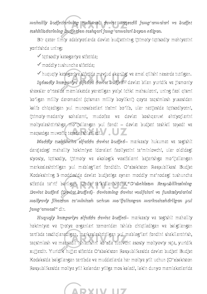 mahalliy budjetlarining tuzilmasi, davlat maqsadli jamg’armalari va budjet tashkilotlarining budjetdan tashqari jamg’armalari bayon etilgan. Bir qator ilmiy adabiyotlarda davlat budjetining ijtimoiy-iqtisodiy mohiyatini yoritishda uning:  iqtisodiy kategoriya sifatida;  moddiy tushuncha sifatida;  huquqiy kategoriya sifatida mavjud ekanligi va amal qilishi nazarda tutilgan. Iqtisodiy kategoriya sifatida davlat budjeti – davlat bilan yuridik va jismoniy shaxslar o’rtasida mamlakatda yaratilgan yalpi ichki mahsulotni, uning faol qismi bo’lgan milliy daromadni (qisman milliy boylikni) qayta taqsimlash yuzasidan kelib chiqadigan pul munosabatlari tizimi bo’lib, ular natijasida iqtisodiyotni, ijtimoiy-madaniy sohalarni, mudofaa va davlat boshqaruvi ehtiyojlarini moliyalashtirishga mo’ljallangan pul fondi – davlat budjeti tashkil topadi va maqsadga muvofiq tarzda ishlatiladi. Moddiy tushuncha sifatida davlat budjeti – markaziy hukumat va tegishli darajadagi mahalliy hokimiyat idoralari faoliyatini ta’minlovchi, ular oldidagi siyosiy, iqtisodiy, ijtimoiy va ekologik vazifalarni bajarishga mo’ljallangan markazlashtirilgan pul mablag’lari fondidir. O’zbekiston Respublikasi Budjet Kodeksining 3-moddasida davlat budjetiga aynan moddiy ma’nodagi tushuncha sifatida ta’rif berilgan. Unda ta’kidlanishicha, “ O’zbekiston Respublikasining Davlat budjeti (Davlat budjeti)- davlatning davlat vazifalari va funktsiyalarini moliyaviy jihatdan ta’minlash uchun mo’ljallangan markazlashtirilgan pul jamg’armasi” dir. Huquqiy kategoriya sifatida davlat budjeti – markaziy va tegishli mahalliy hokimiyat va ijroiya organlari tomonidan ishlab chiqiladigan va belgilangan tartibda tasdiqlanadigan, markazlashtirilgan pul mablag’lari fondini shakllantirish, taqsimlash va maqsadli ishlatishni ko’zda tutuvchi asosiy moliyaviy reja, yuridik xujjatdir. Yuridik hujjat sifatida O’zbekiston Respublikasida davlat budjeti Budjet Kodeksida belgilangan tartibda va muddatlarda har moliya yili uchun (O’zbekiston Respublikasida moliya yili kalendar yiliga mos keladi, lekin dunyo mamlakatlarida 