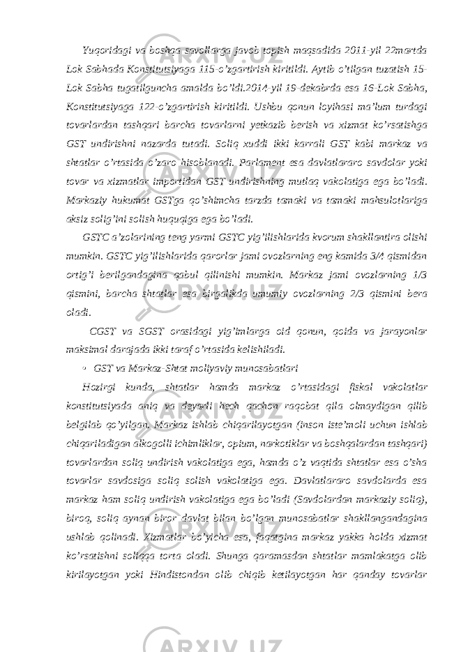 Yuqoridagi va boshqa savollarga javob topish maqsadida 2011-yil 22martda Lok Sabhada Konstitutsiyaga 115-o’zgartirish kiritildi. Aytib o’tilgan tuzatish 15- Lok Sabha tugatilguncha amalda bo’ldi.2014-yil 19-dekabrda esa 16-Lok Sabha, Konstitutsiyaga 122-o’zgartirish kiritildi. Ushbu qonun loyihasi ma’lum turdagi tovarlardan tashqari barcha tovarlarni yetkazib berish va xizmat ko’rsatishga GST undirishni nazarda tutadi. Soliq xuddi ikki karrali GST kabi markaz va shtatlar o’rtasida o’zaro hisoblanadi. Parlament esa davlatlararo savdolar yoki tovar va xizmatlar importidan GST undirishning mutlaq vakolatiga ega bo’ladi. Markaziy hukumat GSTga qo’shimcha tarzda tamaki va tamaki mahsulotlariga aksiz solig’ini solish huquqiga ega bo’ladi. GSTC a’zolarining teng yarmi GSTC yig’ilishlarida kvorum shakllantira olishi mumkin. GSTC yig’ilishlarida qarorlar jami ovozlarning eng kamida 3/4 qismidan ortig’i berilgandagina qabul qilinishi mumkin. Markaz jami ovozlarning 1/3 qismini, barcha shtatlar esa birgalikda umumiy ovozlarning 2/3 qismini bera oladi. CGST va SGST orasidagi yig’imlarga oid qonun, qoida va jarayonlar maksimal darajada ikki taraf o’rtasida kelishiladi. • GST va Markaz-Shtat moliyaviy munosabatlari Hozirgi kunda, shtatlar hamda markaz o’rtasidagi fiskal vakolatlar konstitutsiyada aniq va deyarli hech qachon raqobat qila olmaydigan qilib belgilab qo’yilgan. Markaz ishlab chiqarilayotgan (inson iste’moli uchun ishlab chiqariladigan alkogolli ichimliklar, opium, narkotiklar va boshqalardan tashqari) tovarlardan soliq undirish vakolatiga ega, hamda o’z vaqtida shtatlar esa o’sha tovarlar savdosiga soliq solish vakolatiga ega. Davlatlararo savdolarda esa markaz ham soliq undirish vakolatiga ega bo’ladi (Savdolardan markaziy soliq), biroq, soliq aynan biror davlat bilan bo’lgan munosabatlar shakllangandagina ushlab qolinadi. Xizmatlar bo’yicha esa, faqatgina markaz yakka holda xizmat ko’rsatishni soliqqa torta oladi. Shunga qaramasdan shtatlar mamlakatga olib kirilayotgan yoki Hindistondan olib chiqib ketilayotgan har qanday tovarlar 