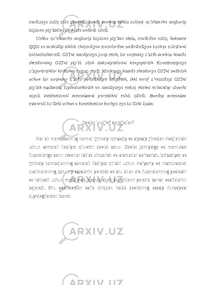 savdosiga soliq sola olmaydi, bunda markaz ushbu soliqni qo’shimcha majburiy bojxona yig’imlari shaklida undirib oladi. Ushbu qo’shimcha majburiy bojxona yig’imi aksiz, savdodan soliq, hukumat QQSi va mahalliy ishlab chiqarilgan tovarlardan undiriladigan boshqa soliqlarni balanslashtiradi. GSTni amaliyotga joriy etish, bir vaqtning o’zida markaz hamda shtatlarning GSTni yig’ib olish imkoniyatlarini kengaytirish Konstitutsiyaga o’zgartirishlar kiritishni taqozo etadi. Markazga hamda shtatlarga GSTni undirish uchun bir vaqtning o’zida yurisdiksiya belgilash, ikki taraf o’rtasidagi GSTni yig’ish tuzilmasi, loyihalashtirish va amaliyotga tatbiq etishni ta’minlay oluvchi noyob institutsional mexanizmni yaratishni talab qiladi. Bunday mexanizm samarali bo’lishi uchun u konstitutsion kuchga ega bo’lishi lozim. Davlat budjeti xarajatlari Har bir mamlakatning normal ijtimoiy-iqtisodiy va siyosiy jihatdan rivojlanishi uchun samarali faoliyat qiluvchi davlat zarur. Davlat jamiyatga va mamlakat fuqarolariga zarur tovarlar ishlab chiqarish va xizmatlar ko’rsatish, iqtisodiyot va ijtimoiy tarmoqlarning samarali faoliyat qilishi uchun me’yoriy va institutsional tuzilmalarning qonuniy asoslarini yaratish va shu bilan o’z fuqarolarining yashashi va ishlashi uchun moddiy va boshqa shart-sharoitlarni yaratib berish vazifalarini bajaradi. Shu vazifalardan kelib chiqqan holda davlatning asosiy funksiyasi quyidagilardan iborat: 