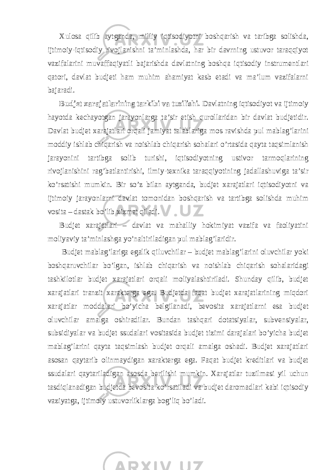 Xulosa qilib aytganda, milliy iqtisodiyotni boshqarish va taribga solishda, ijtimoiy-iqtisodiy rivojlanishni ta’minlashda, har bir davrning ustuvor taraqqiyot vazifalarini muvaffaqiyatli bajarishda davlatning boshqa iqtisodiy instrumentlari qatori, davlat budjeti ham muhim ahamiyat kasb etadi va ma’lum vazifalarni bajaradi. Budjet xarajatlarining tarkibi va tuzilishi. Davlatning iqtisodiyot va ijtimoiy hayotda kechayotgan jarayonlarga ta’sir etish qurollaridan bir davlat budjetidir. Davlat budjet xarajatlari orqali jamiyat talablariga mos ravishda pul mablag’larini moddiy ishlab chiqarish va noishlab chiqarish sohalari o’rtasida qayta taqsimlanish jarayonini tartibga solib turishi, iqtisodiyotning ustivor tarmoqlarining rivojlanishini rag’batlantirishi, ilmiy-texnika taraqqiyotining jadallashuviga ta’sir ko’rsatishi mumkin. Bir so’z bilan aytganda, budjet xarajatlari iqtisodiyotni va ijtimoiy jarayonlarni davlat tomonidan boshqarish va tartibga solishda muhim vosita – dastak bo’lib xizmat qiladi. Budjet xarajatlari – davlat va mahalliy hokimiyat vazifa va faoliyatini moliyaviy ta’minlashga yo’naltiriladigan pul mablag’laridir. Budjet mablag’lariga egalik qiluvchilar – budjet mablag’larini oluvchilar yoki boshqaruvchilar bo’lgan, ishlab chiqarish va noishlab chiqarish sohalaridagi tashkilotlar budjet xarajatlari orqali moliyalashtiriladi. Shunday qilib, budjet xarajatlari tranzit xarakterga ega. Budjetda faqat budjet xarajatlarining miqdori xarajatlar moddalari bo’yicha belgilanadi, bevosita xarajatlarni esa budjet oluvchilar amalga oshiradilar. Bundan tashqari dotatsiyalar, subvensiyalar, subsidiyalar va budjet ssudalari vositasida budjet tizimi darajalari bo’yicha budjet mablag’larini qayta taqsimlash budjet orqali amalga oshadi. Budjet xarajatlari asosan qaytarib olinmaydigan xarakterga ega. Faqat budjet kreditlari va budjet ssudalari qaytariladigan asosda berilishi mumkin. Xarajatlar tuzilmasi yil uchun tasdiqlanadigan budjetda bevosita ko’rsatiladi va budjet daromadlari kabi iqtisodiy vaziyatga, ijtimoiy ustuvorliklarga bog’liq bo’ladi. 