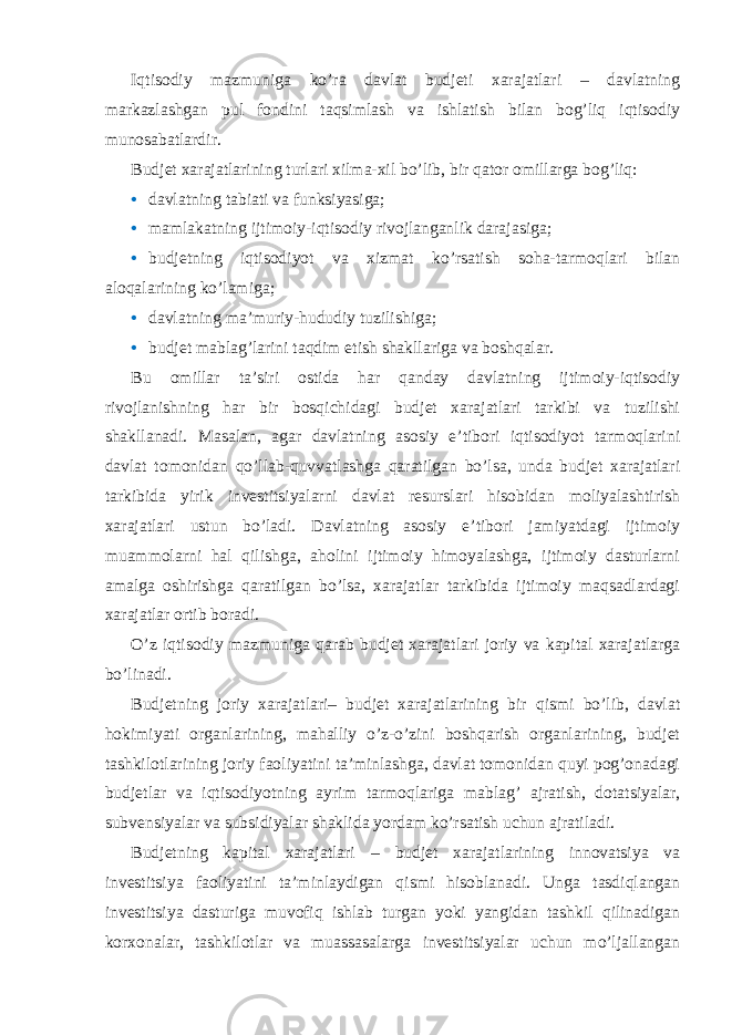 Iqtisodiy mazmuniga ko’ra davlat budjeti xarajatlari – davlatning markazlashgan pul fondini taqsimlash va ishlatish bilan bog’liq iqtisodiy munosabatlardir. Budjet xarajatlarining turlari xilma-xil bo’lib, bir qator omillarga bog’liq: • davlatning tabiati va funksiyasiga; • mamlakatning ijtimoiy-iqtisodiy rivojlanganlik darajasiga; • budjetning iqtisodiyot va xizmat ko’rsatish soha-tarmoqlari bilan aloqalarining ko’lamiga; • davlatning ma’muriy-hududiy tuzilishiga; • budjet mablag’larini taqdim etish shakllariga va boshqalar. Bu omillar ta’siri ostida har qanday davlatning ijtimoiy-iqtisodiy rivojlanishning har bir bosqichidagi budjet xarajatlari tarkibi va tuzilishi shakllanadi. Masalan, agar davlatning asosiy e’tibori iqtisodiyot tarmoqlarini davlat tomonidan qo’llab-quvvatlashga qaratilgan bo’lsa, unda budjet xarajatlari tarkibida yirik investitsiyalarni davlat resurslari hisobidan moliyalashtirish xarajatlari ustun bo’ladi. Davlatning asosiy e’tibori jamiyatdagi ijtimoiy muammolarni hal qilishga, aholini ijtimoiy himoyalashga, ijtimoiy dasturlarni amalga oshirishga qaratilgan bo’lsa, xarajatlar tarkibida ijtimoiy maqsadlardagi xarajatlar ortib boradi. O’z iqtisodiy mazmuniga qarab budjet xarajatlari joriy va kapital xarajatlarga bo’linadi. Budjetning joriy xarajatlari– budjet xarajatlarining bir qismi bo’lib, davlat hokimiyati organlarining, mahalliy o’z-o’zini boshqarish organlarining, budjet tashkilotlarining joriy faoliyatini ta’minlashga, davlat tomonidan quyi pog’onadagi budjetlar va iqtisodiyotning ayrim tarmoqlariga mablag’ ajratish, dotatsiyalar, subvensiyalar va subsidiyalar shaklida yordam ko’rsatish uchun ajratiladi. Budjetning kapital xarajatlari – budjet xarajatlarining innovatsiya va investitsiya faoliyatini ta’minlaydigan qismi hisoblanadi. Unga tasdiqlangan investitsiya dasturiga muvofiq ishlab turgan yoki yangidan tashkil qilinadigan korxonalar, tashkilotlar va muassasalarga investitsiyalar uchun mo’ljallangan 