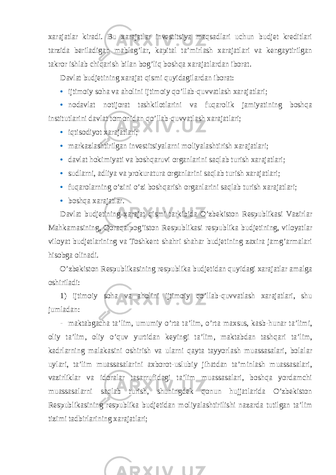 xarajatlar kiradi. Bu xarajatlar investitsiya maqsadlari uchun budjet kreditlari tarzida beriladigan mablag’lar, kapital ta’mirlash xarajatlari va kengaytirilgan takror ishlab chiqarish bilan bog’liq boshqa xarajatlardan iborat. Davlat budjetining xarajat qismi quyidagilardan iborat: • ijtimoiy soha va aholini ijtimoiy qo’llab-quvvatlash xarajatlari; • nodavlat notijorat tashkilotlarini va fuqarolik jamiyatining boshqa institutlarini davlat tomonidan qo’llab-quvvatlash xarajatlari; • iqtisodiyot xarajatlari; • markazlashtirilgan investitsiyalarni moliyalashtirish xarajatlari; • davlat hokimiyati va boshqaruvi organlarini saqlab turish xarajatlari; • sudlarni, adliya va prokuratura organlarini saqlab turish xarajatlari; • fuqarolarning o’zini o’zi boshqarish organlarini saqlab turish xarajatlari; • boshqa xarajatlar. Davlat budjetining xarajat qismi tarkibida O’zbekiston Respublikasi Vazirlar Mahkamasining, Qoraqalpog’iston Respublikasi respublika budjetining, viloyatlar viloyat budjetlarining va Toshkent shahri shahar budjetining zaxira jamg’armalari hisobga olinadi. O’zbekiston Respublikasining respublika budjetidan quyidagi xarajatlar amalga oshiriladi: 1) ijtimoiy soha va aholini ijtimoiy qo’llab-quvvatlash xarajatlari, shu jumladan: - maktabgacha ta’lim, umumiy o’rta ta’lim, o’rta maxsus, kasb-hunar ta’limi, oliy ta’lim, oliy o’quv yurtidan keyingi ta’lim, maktabdan tashqari ta’lim, kadrlarning malakasini oshirish va ularni qayta tayyorlash muassasalari, bolalar uylari, ta’lim muassasalarini axborot-uslubiy jihatdan ta’minlash muassasalari, vazirliklar va idoralar tasarrufidagi ta’lim muassasalari, boshqa yordamchi muassasalarni saqlab turish, shuningdek qonun hujjatlarida O’zbekiston Respublikasining respublika budjetidan moliyalashtirilishi nazarda tutilgan ta’lim tizimi tadbirlarining xarajatlari; 