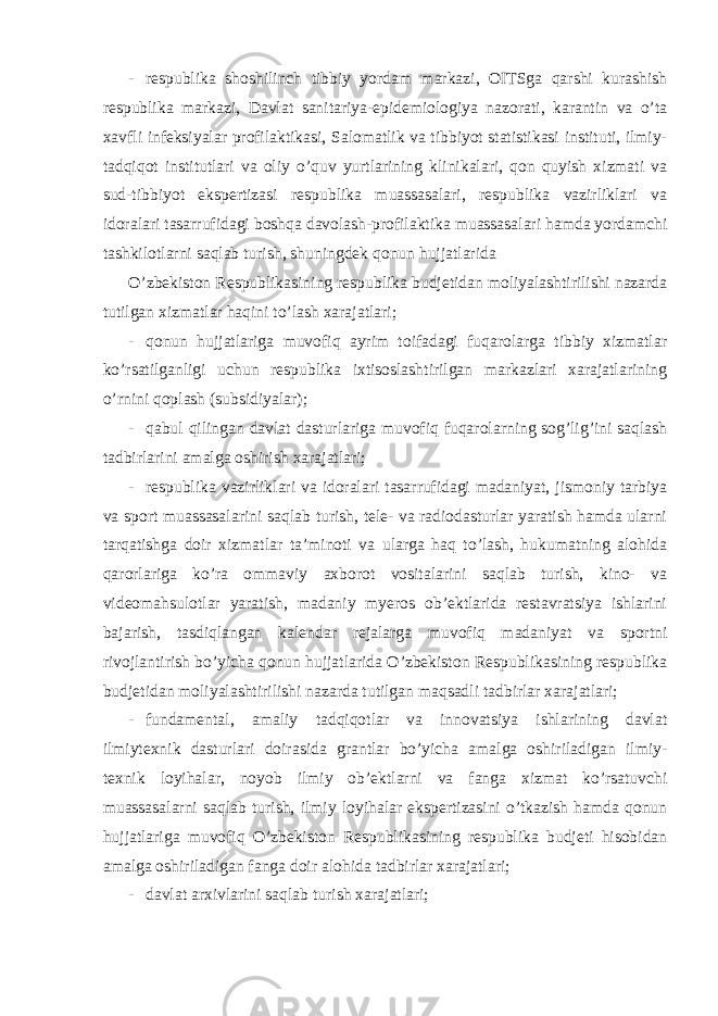 - respublika shoshilinch tibbiy yordam markazi, OITSga qarshi kurashish respublika markazi, Davlat sanitariya-epidemiologiya nazorati, karantin va o’ta xavfli infeksiyalar profilaktikasi, Salomatlik va tibbiyot statistikasi instituti, ilmiy- tadqiqot institutlari va oliy o’quv yurtlarining klinikalari, qon quyish xizmati va sud-tibbiyot ekspertizasi respublika muassasalari, respublika vazirliklari va idoralari tasarrufidagi boshqa davolash-profilaktika muassasalari hamda yordamchi tashkilotlarni saqlab turish, shuningdek qonun hujjatlarida O’zbekiston Respublikasining respublika budjetidan moliyalashtirilishi nazarda tutilgan xizmatlar haqini to’lash xarajatlari; - qonun hujjatlariga muvofiq ayrim toifadagi fuqarolarga tibbiy xizmatlar ko’rsatilganligi uchun respublika ixtisoslashtirilgan markazlari xarajatlarining o’rnini qoplash (subsidiyalar); - qabul qilingan davlat dasturlariga muvofiq fuqarolarning sog’lig’ini saqlash tadbirlarini amalga oshirish xarajatlari; - respublika vazirliklari va idoralari tasarrufidagi madaniyat, jismoniy tarbiya va sport muassasalarini saqlab turish, tele- va radiodasturlar yaratish hamda ularni tarqatishga doir xizmatlar ta’minoti va ularga haq to’lash, hukumatning alohida qarorlariga ko’ra ommaviy axborot vositalarini saqlab turish, kino- va videomahsulotlar yaratish, madaniy myeros ob’ektlarida restavratsiya ishlarini bajarish, tasdiqlangan kalendar rejalarga muvofiq madaniyat va sportni rivojlantirish bo’yicha qonun hujjatlarida O’zbekiston Respublikasining respublika budjetidan moliyalashtirilishi nazarda tutilgan maqsadli tadbirlar xarajatlari; - fundamental, amaliy tadqiqotlar va innovatsiya ishlarining davlat ilmiytexnik dasturlari doirasida grantlar bo’yicha amalga oshiriladigan ilmiy- texnik loyihalar, noyob ilmiy ob’ektlarni va fanga xizmat ko’rsatuvchi muassasalarni saqlab turish, ilmiy loyihalar ekspertizasini o’tkazish hamda qonun hujjatlariga muvofiq O’zbekiston Respublikasining respublika budjeti hisobidan amalga oshiriladigan fanga doir alohida tadbirlar xarajatlari; - davlat arxivlarini saqlab turish xarajatlari; 