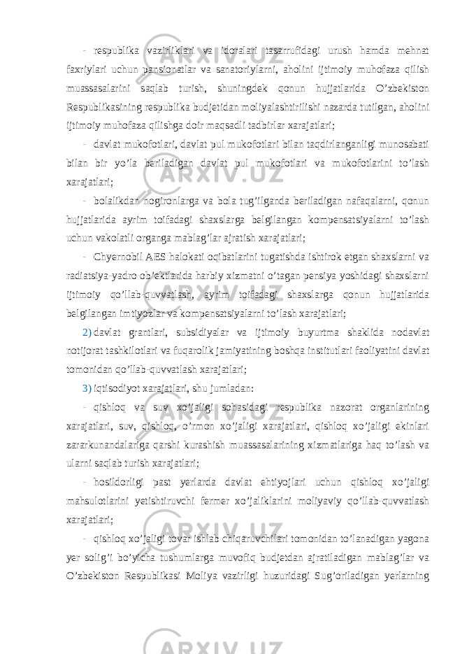 - respublika vazirliklari va idoralari tasarrufidagi urush hamda mehnat faxriylari uchun pansionatlar va sanatoriylarni, aholini ijtimoiy muhofaza qilish muassasalarini saqlab turish, shuningdek qonun hujjatlarida O’zbekiston Respublikasining respublika budjetidan moliyalashtirilishi nazarda tutilgan, aholini ijtimoiy muhofaza qilishga doir maqsadli tadbirlar xarajatlari; - davlat mukofotlari, davlat pul mukofotlari bilan taqdirlanganligi munosabati bilan bir yo’la beriladigan davlat pul mukofotlari va mukofotlarini to’lash xarajatlari; - bolalikdan nogironlarga va bola tug’ilganda beriladigan nafaqalarni, qonun hujjatlarida ayrim toifadagi shaxslarga belgilangan kompensatsiyalarni to’lash uchun vakolatli organga mablag’lar ajratish xarajatlari; - Chyernobil AES halokati oqibatlarini tugatishda ishtirok etgan shaxslarni va radiatsiya-yadro ob’ektlarida harbiy xizmatni o’tagan pensiya yoshidagi shaxslarni ijtimoiy qo’llab-quvvatlash, ayrim toifadagi shaxslarga qonun hujjatlarida belgilangan imtiyozlar va kompensatsiyalarni to’lash xarajatlari; 2) davlat grantlari, subsidiyalar va ijtimoiy buyurtma shaklida nodavlat notijorat tashkilotlari va fuqarolik jamiyatining boshqa institutlari faoliyatini davlat tomonidan qo’llab-quvvatlash xarajatlari; 3) iqtisodiyot xarajatlari, shu jumladan: - qishloq va suv xo’jaligi sohasidagi respublika nazorat organlarining xarajatlari, suv, qishloq, o’rmon xo’jaligi xarajatlari, qishloq xo’jaligi ekinlari zararkunandalariga qarshi kurashish muassasalarining xizmatlariga haq to’lash va ularni saqlab turish xarajatlari; - hosildorligi past yerlarda davlat ehtiyojlari uchun qishloq xo’jaligi mahsulotlarini yetishtiruvchi fermer xo’jaliklarini moliyaviy qo’llab-quvvatlash xarajatlari; - qishloq xo’jaligi tovar ishlab chiqaruvchilari tomonidan to’lanadigan yagona yer solig’i bo’yicha tushumlarga muvofiq budjetdan ajratiladigan mablag’lar va O’zbekiston Respublikasi Moliya vazirligi huzuridagi Sug’oriladigan yerlarning 