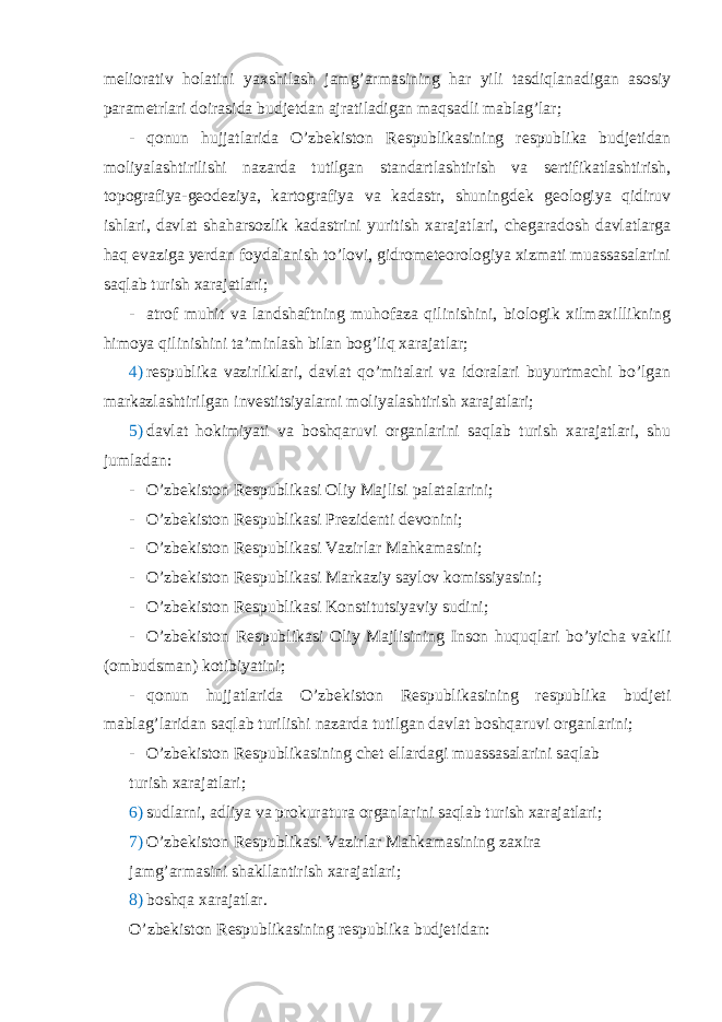 meliorativ holatini yaxshilash jamg’armasining har yili tasdiqlanadigan asosiy parametrlari doirasida budjetdan ajratiladigan maqsadli mablag’lar; - qonun hujjatlarida O’zbekiston Respublikasining respublika budjetidan moliyalashtirilishi nazarda tutilgan standartlashtirish va sertifikatlashtirish, topografiya-geodeziya, kartografiya va kadastr, shuningdek geologiya qidiruv ishlari, davlat shaharsozlik kadastrini yuritish xarajatlari, chegaradosh davlatlarga haq evaziga yerdan foydalanish to’lovi, gidrometeorologiya xizmati muassasalarini saqlab turish xarajatlari; - atrof muhit va landshaftning muhofaza qilinishini, biologik xilmaxillikning himoya qilinishini ta’minlash bilan bog’liq xarajatlar; 4) respublika vazirliklari, davlat qo’mitalari va idoralari buyurtmachi bo’lgan markazlashtirilgan investitsiyalarni moliyalashtirish xarajatlari; 5) davlat hokimiyati va boshqaruvi organlarini saqlab turish xarajatlari, shu jumladan: - O’zbekiston Respublikasi Oliy Majlisi palatalarini; - O’zbekiston Respublikasi Prezidenti devonini; - O’zbekiston Respublikasi Vazirlar Mahkamasini; - O’zbekiston Respublikasi Markaziy saylov komissiyasini; - O’zbekiston Respublikasi Konstitutsiyaviy sudini; - O’zbekiston Respublikasi Oliy Majlisining Inson huquqlari bo’yicha vakili (ombudsman) kotibiyatini; - qonun hujjatlarida O’zbekiston Respublikasining respublika budjeti mablag’laridan saqlab turilishi nazarda tutilgan davlat boshqaruvi organlarini; - O’zbekiston Respublikasining chet ellardagi muassasalarini saqlab turish xarajatlari; 6) sudlarni, adliya va prokuratura organlarini saqlab turish xarajatlari; 7) O’zbekiston Respublikasi Vazirlar Mahkamasining zaxira jamg’armasini shakllantirish xarajatlari; 8) boshqa xarajatlar. O’zbekiston Respublikasining respublika budjetidan: 