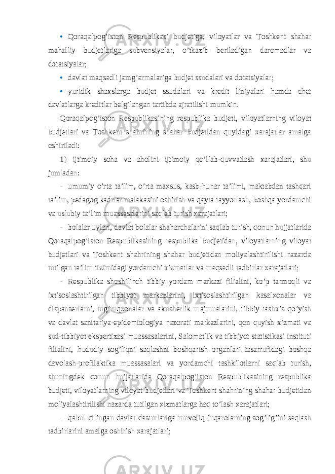 • Qoraqalpog’iston Respublikasi budjetiga, viloyatlar va Toshkent shahar mahalliy budjetlariga subvensiyalar, o’tkazib beriladigan daromadlar va dotatsiyalar; • davlat maqsadli jamg’armalariga budjet ssudalari va dotatsiyalar; • yuridik shaxslarga budjet ssudalari va kredit liniyalari hamda chet davlatlarga kreditlar belgilangan tartibda ajratilishi mumkin. Qoraqalpog’iston Respublikasining respublika budjeti, viloyatlarning viloyat budjetlari va Toshkent shahrining shahar budjetidan quyidagi xarajatlar amalga oshiriladi: 1) ijtimoiy soha va aholini ijtimoiy qo’llab-quvvatlash xarajatlari, shu jumladan: - umumiy o’rta ta’lim, o’rta maxsus, kasb-hunar ta’limi, maktabdan tashqari ta’lim, pedagog kadrlar malakasini oshirish va qayta tayyorlash, boshqa yordamchi va uslubiy ta’lim muassasalarini saqlab turish xarajatlari; - bolalar uylari, davlat bolalar shaharchalarini saqlab turish, qonun hujjatlarida Qoraqalpog’iston Respublikasining respublika budjetidan, viloyatlarning viloyat budjetlari va Toshkent shahrining shahar budjetidan moliyalashtirilishi nazarda tutilgan ta’lim tizimidagi yordamchi xizmatlar va maqsadli tadbirlar xarajatlari; - Respublika shoshilinch tibbiy yordam markazi filialini, ko’p tarmoqli va ixtisoslashtirilgan tibbiyot markazlarini, ixtisoslashtirilgan kasalxonalar va dispanserlarni, tug’ruqxonalar va akusherlik majmualarini, tibbiy tashxis qo’yish va davlat sanitariya-epidemiologiya nazorati markazlarini, qon quyish xizmati va sud-tibbiyot ekspertizasi muassasalarini, Salomatlik va tibbiyot statistikasi instituti filialini, hududiy sog’liqni saqlashni boshqarish organlari tasarrufidagi boshqa davolash-profilaktika muassasalari va yordamchi tashkilotlarni saqlab turish, shuningdek qonun hujjatlarida Qoraqalpog’iston Respublikasining respublika budjeti, viloyatlarning viloyat budjetlari va Toshkent shahrining shahar budjetidan moliyalashtirilishi nazarda tutilgan xizmatlarga haq to’lash xarajatlari; - qabul qilingan davlat dasturlariga muvofiq fuqarolarning sog’lig’ini saqlash tadbirlarini amalga oshirish xarajatlari; 