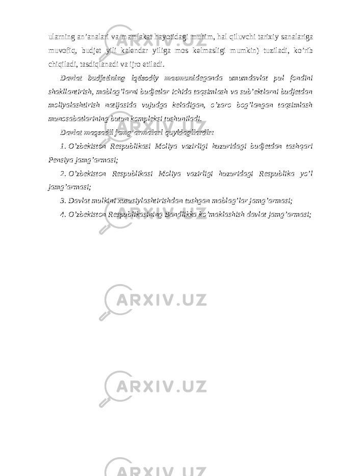 ularning an’analari va mamlakat hayotidagi muhim, hal qiluvchi tarixiy sanalariga muvofiq, budjet yili kalendar yiliga mos kelmasligi mumkin) tuziladi, ko’rib chiqiladi, tasdiqlanadi va ijro etiladi. Davlat budjetining iqtisodiy mazmuni deganda umumdavlat pul fondini shakllantirish, mablag’larni budjetlar ichida taqsimlash va sub’ektlarni budjetdan moliyalashtirish natijasida vujudga keladigan, o’zaro bog’langan taqsimlash munosabatlarining butun kompleksi tushuniladi. Davlat maqsadli jamg’armalari quyidagilardir: 1. O’zbekiston Respublikasi Moliya vazirligi huzuridagi budjetdan tashqari Pensiya jamg’armasi; 2. O’zbekiston Respublikasi Moliya vazirligi huzuridagi Respublika yo’l jamg’armasi; 3. Davlat mulkini xususiylashtirishdan tushgan mablag’lar jamg’armasi; 4. O’zbekiston Respublikasining Bandlikka ko’maklashish davlat jamg’armasi; 