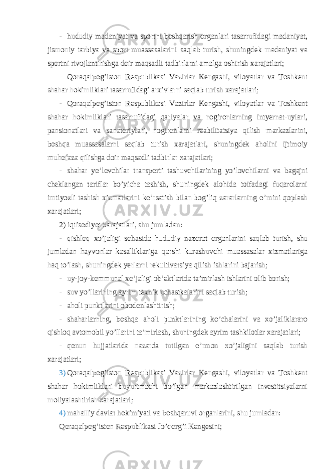 - hududiy madaniyat va sportni boshqarish organlari tasarrufidagi madaniyat, jismoniy tarbiya va sport muassasalarini saqlab turish, shuningdek madaniyat va sportni rivojlantirishga doir maqsadli tadbirlarni amalga oshirish xarajatlari; - Qoraqalpog’iston Respublikasi Vazirlar Kengashi, viloyatlar va Toshkent shahar hokimliklari tasarrufidagi arxivlarni saqlab turish xarajatlari; - Qoraqalpog’iston Respublikasi Vazirlar Kengashi, viloyatlar va Toshkent shahar hokimliklari tasarrufidagi qariyalar va nogironlarning intyernat-uylari, pansionatlari va sanatoriylari, nogironlarni reabilitatsiya qilish markazlarini, boshqa muassasalarni saqlab turish xarajatlari, shuningdek aholini ijtimoiy muhofaza qilishga doir maqsadli tadbirlar xarajatlari; - shahar yo’lovchilar transporti tashuvchilarining yo’lovchilarni va bagajni cheklangan tariflar bo’yicha tashish, shuningdek alohida toifadagi fuqarolarni imtiyozli tashish xizmatlarini ko’rsatish bilan bog’liq zararlarning o’rnini qoplash xarajatlari; 2) iqtisodiyot xarajatlari, shu jumladan: - qishloq xo’jaligi sohasida hududiy nazorat organlarini saqlab turish, shu jumladan hayvonlar kasalliklariga qarshi kurashuvchi muassasalar xizmatlariga haq to’lash, shuningdek yerlarni rekultivatsiya qilish ishlarini bajarish; - uy-joy-kommunal xo’jaligi ob’ektlarida ta’mirlash ishlarini olib borish; - suv yo’llarining ayrim texnik uchastkalarini saqlab turish; - aholi punktlarini obodonlashtirish; - shaharlarning, boshqa aholi punktlarining ko’chalarini va xo’jaliklararo qishloq avtomobil yo’llarini ta’mirlash, shuningdek ayrim tashkilotlar xarajatlari; - qonun hujjatlarida nazarda tutilgan o’rmon xo’jaligini saqlab turish xarajatlari; 3) Qoraqalpog’iston Respublikasi Vazirlar Kengashi, viloyatlar va Toshkent shahar hokimliklari buyurtmachi bo’lgan markazlashtirilgan investitsiyalarni moliyalashtirish xarajatlari; 4) mahalliy davlat hokimiyati va boshqaruvi organlarini, shu jumladan: Qoraqalpog’iston Respublikasi Jo’qorg’i Kengesini; 