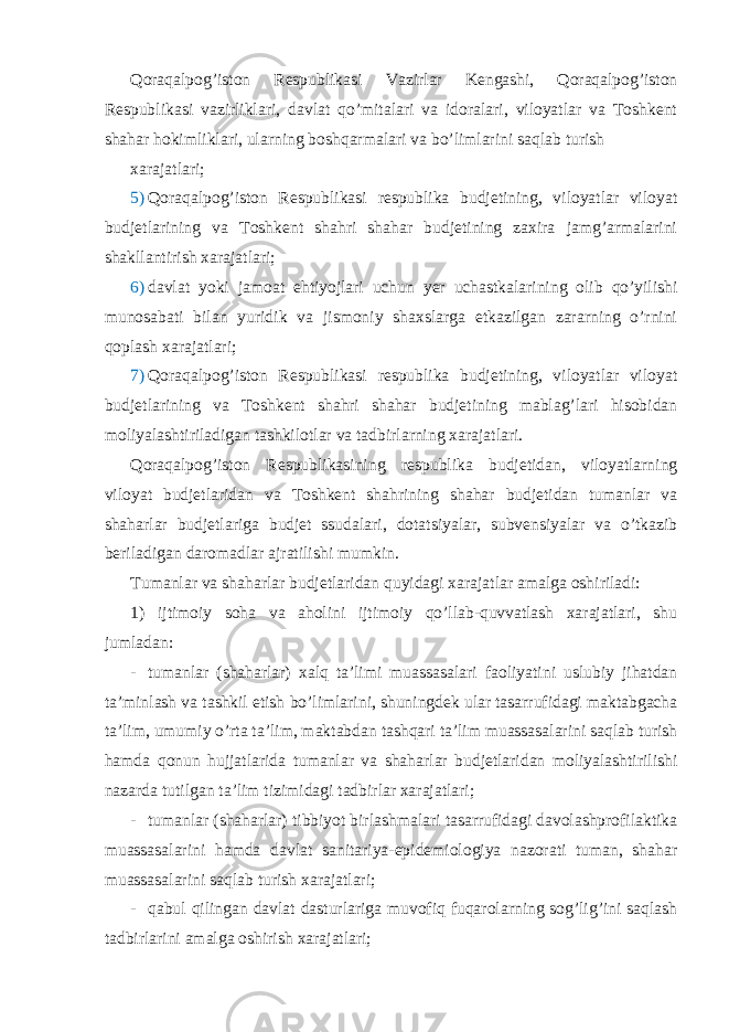 Qoraqalpog’iston Respublikasi Vazirlar Kengashi, Qoraqalpog’iston Respublikasi vazirliklari, davlat qo’mitalari va idoralari, viloyatlar va Toshkent shahar hokimliklari, ularning boshqarmalari va bo’limlarini saqlab turish xarajatlari; 5) Qoraqalpog’iston Respublikasi respublika budjetining, viloyatlar viloyat budjetlarining va Toshkent shahri shahar budjetining zaxira jamg’armalarini shakllantirish xarajatlari; 6) davlat yoki jamoat ehtiyojlari uchun yer uchastkalarining olib qo’yilishi munosabati bilan yuridik va jismoniy shaxslarga etkazilgan zararning o’rnini qoplash xarajatlari; 7) Qoraqalpog’iston Respublikasi respublika budjetining, viloyatlar viloyat budjetlarining va Toshkent shahri shahar budjetining mablag’lari hisobidan moliyalashtiriladigan tashkilotlar va tadbirlarning xarajatlari. Qoraqalpog’iston Respublikasining respublika budjetidan, viloyatlarning viloyat budjetlaridan va Toshkent shahrining shahar budjetidan tumanlar va shaharlar budjetlariga budjet ssudalari, dotatsiyalar, subvensiyalar va o’tkazib beriladigan daromadlar ajratilishi mumkin. Tumanlar va shaharlar budjetlaridan quyidagi xarajatlar amalga oshiriladi: 1) ijtimoiy soha va aholini ijtimoiy qo’llab-quvvatlash xarajatlari, shu jumladan: - tumanlar (shaharlar) xalq ta’limi muassasalari faoliyatini uslubiy jihatdan ta’minlash va tashkil etish bo’limlarini, shuningdek ular tasarrufidagi maktabgacha ta’lim, umumiy o’rta ta’lim, maktabdan tashqari ta’lim muassasalarini saqlab turish hamda qonun hujjatlarida tumanlar va shaharlar budjetlaridan moliyalashtirilishi nazarda tutilgan ta’lim tizimidagi tadbirlar xarajatlari; - tumanlar (shaharlar) tibbiyot birlashmalari tasarrufidagi davolashprofilaktika muassasalarini hamda davlat sanitariya-epidemiologiya nazorati tuman, shahar muassasalarini saqlab turish xarajatlari; - qabul qilingan davlat dasturlariga muvofiq fuqarolarning sog’lig’ini saqlash tadbirlarini amalga oshirish xarajatlari; 