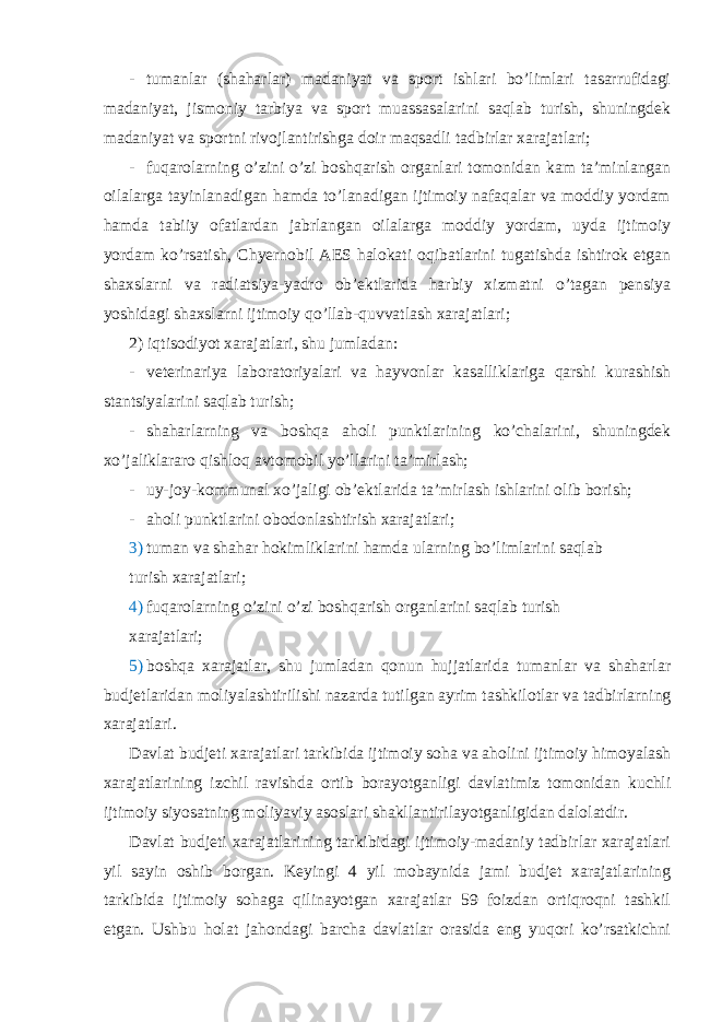 - tumanlar (shaharlar) madaniyat va sport ishlari bo’limlari tasarrufidagi madaniyat, jismoniy tarbiya va sport muassasalarini saqlab turish, shuningdek madaniyat va sportni rivojlantirishga doir maqsadli tadbirlar xarajatlari; - fuqarolarning o’zini o’zi boshqarish organlari tomonidan kam ta’minlangan oilalarga tayinlanadigan hamda to’lanadigan ijtimoiy nafaqalar va moddiy yordam hamda tabiiy ofatlardan jabrlangan oilalarga moddiy yordam, uyda ijtimoiy yordam ko’rsatish, Chyernobil AES halokati oqibatlarini tugatishda ishtirok etgan shaxslarni va radiatsiya-yadro ob’ektlarida harbiy xizmatni o’tagan pensiya yoshidagi shaxslarni ijtimoiy qo’llab-quvvatlash xarajatlari; 2) iqtisodiyot xarajatlari, shu jumladan: - veterinariya laboratoriyalari va hayvonlar kasalliklariga qarshi kurashish stantsiyalarini saqlab turish; - shaharlarning va boshqa aholi punktlarining ko’chalarini, shuningdek xo’jaliklararo qishloq avtomobil yo’llarini ta’mirlash; - uy-joy-kommunal xo’jaligi ob’ektlarida ta’mirlash ishlarini olib borish; - aholi punktlarini obodonlashtirish xarajatlari; 3) tuman va shahar hokimliklarini hamda ularning bo’limlarini saqlab turish xarajatlari; 4) fuqarolarning o’zini o’zi boshqarish organlarini saqlab turish xarajatlari; 5) boshqa xarajatlar, shu jumladan qonun hujjatlarida tumanlar va shaharlar budjetlaridan moliyalashtirilishi nazarda tutilgan ayrim tashkilotlar va tadbirlarning xarajatlari. Davlat budjeti xarajatlari tarkibida ijtimoiy soha va aholini ijtimoiy himoyalash xarajatlarining izchil ravishda ortib borayotganligi davlatimiz tomonidan kuchli ijtimoiy siyosatning moliyaviy asoslari shakllantirilayotganligidan dalolatdir. Davlat budjeti xarajatlarining tarkibidagi ijtimoiy-madaniy tadbirlar xarajatlari yil sayin oshib borgan. Keyingi 4 yil mobaynida jami budjet xarajatlarining tarkibida ijtimoiy sohaga qilinayotgan xarajatlar 59 foizdan ortiqroqni tashkil etgan. Ushbu holat jahondagi barcha davlatlar orasida eng yuqori ko’rsatkichni 