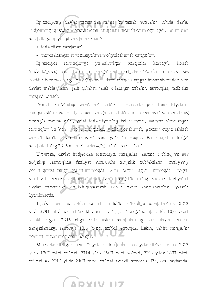 Iqtisodiyotga davlat tomonidan ta’sir ko’rsatish vositalari ichida davlat budjetining iqtisodiy maqsadlardagi harajatlari alohida o’rin egallaydi. Bu turkum xarajatlarga quyidagi xarajatlar kiradi: • iqtisodiyot xarajatlari • markazlashgan investitsiyalarni moliyalashtirish xarajatlari. Iqtisodiyot tarmoqlariga yo’naltirilgan xarajatlar kamayib borish tendentsiyasiga ega. Lekin bu xarajatlarni moliyalashtirishdan butunlay voz kechish ham maqsadga muvofiq emas. Hatto taraqqiy topgan bozor sharoitida ham davlat mablag’larini jalb qilishni talab qiladigan sohalar, tarmoqlar, tadbirlar mavjud bo’ladi. Davlat budjetining xarajatlari tarkibida markazlashgan investitsiyalarni moliyalashtirishga mo’ljallangan xarajatlari alohida o’rin egallaydi va davlatning strategik maqsadlarini, ya’ni iqtisodiyotning hal qiluvchi, ustuvor hisoblangan tarmoqlari bo’lgan – neft, energetika, g’alla yetishtirish, paxtani qayta ishlash sanoati kabilarni qo’llab-quvvatlashga yo’naltirilmoqda. Bu xarajatlar budjet xarajatlarining 2016 yilda o’rtacha 4,9 foizini tashkil qiladi. Umuman, davlat budjetidan iqtisodiyot xarajatlari asosan qishloq va suv xo’jaligi tarmog’ida faoliyat yurituvchi xo’jalik sub’ektlarini moliyaviy qo’llabquvvatlashga yo’naltirilmoqda. Shu orqali agrar tarmoqda faolyat yurituvchi korxonalarni va xususan, fermer xo’jaliklarining barqaror faoliyatini davlat tomonidan qo’llab-quvvatlash uchun zarur shart-sharoitlar yaratib byerilmoqda. 1-jadval ma’lumotlaridan ko’rinib turibdiki, iqtisodiyot xarajatlari esa 2013 yilda 2791 mlrd. so’mni tashkil etgan bo’lib, jami budjet xarajatlarida 10,6 foizni tashkil etgan. 2016 yilga kelib ushbu xarajatlarning jami davlat budjeti xarajatlaridagi salmog’i 10,6 foizni tashkil etmoqda. Lekin, ushbu xarajatlar nominal mazmunda o’sib borgan. Markazlashtirilgan investitsiyalarni budjetdan moliyalashtirish uchun 2013 yilda 1300 mlrd. so’mni, 2014 yilda 1500 mlrd. so’mni, 2015 yilda 1800 mlrd. so’mni va 2016 yilda 2100 mlrd. so’mni tashkil etmoqda. Bu, o’z navbatida, 