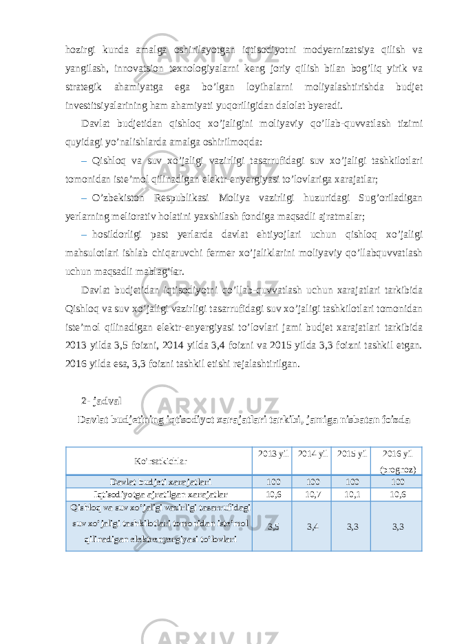 hozirgi kunda amalga oshirilayotgan iqtisodiyotni modyernizatsiya qilish va yangilash, innovatsion texnologiyalarni keng joriy qilish bilan bog’liq yirik va strategik ahamiyatga ega bo’lgan loyihalarni moliyalashtirishda budjet investitsiyalarining ham ahamiyati yuqoriligidan dalolat byeradi. Davlat budjetidan qishloq xo’jaligini moliyaviy qo’llab-quvvatlash tizimi quyidagi yo’nalishlarda amalga oshirilmoqda: – Qishloq va suv xo’jaligi vazirligi tasarrufidagi suv xo’jaligi tashkilotlari tomonidan iste’mol qilinadigan elektr-enyergiyasi to’lovlariga xarajatlar; – O’zbekiston Respublikasi Moliya vazirligi huzuridagi Sug’oriladigan yerlarning meliorativ holatini yaxshilash fondiga maqsadli ajratmalar; – hosildorligi past yerlarda davlat ehtiyojlari uchun qishloq xo’jaligi mahsulotlari ishlab chiqaruvchi fermer xo’jaliklarini moliyaviy qo’llabquvvatlash uchun maqsadli mablag’lar. Davlat budjetidan iqtisodiyotni qo’llab-quvvatlash uchun xarajatlari tarkibida Qishloq va suv xo’jaligi vazirligi tasarrufidagi suv xo’jaligi tashkilotlari tomonidan iste’mol qilinadigan elektr-enyergiyasi to’lovlari jami budjet xarajatlari tarkibida 2013 yilda 3,5 foizni, 2014 yilda 3,4 foizni va 2015 yilda 3,3 foizni tashkil etgan. 2016 yilda esa, 3,3 foizni tashkil etishi rejalashtirilgan. 2- jadval Davlat budjetining iqtisodiyot xarajatlari tarkibi, jamiga nisbatan foizda Ko’rsatkichlar 2013 yil 2014 yil 2015 yil 2016 yil (prognoz) Davlat budjeti xarajatlari 100 100 100 100 Iqtisodiyotga ajratilgan xarajatlar 10,6 10,7 10,1 10,6 Qishloq va suv xo’jaligi vazirligi tasarrufidagi suv xo’jaligi tashkilotlari tomonidan iste’mol qilinadigan elektrenyergiyasi to’lovlari 3,5 3,4 3,3 3,3 