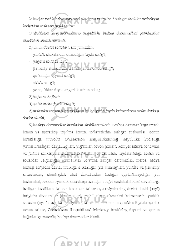  budjet tashkilotlarining undiriladigan to’lovlar hisobiga shakllantiriladigan budjetdan tashqari mablag’lari. O’zbekiston Respublikasining respublika budjeti daromadlari quyidagilar hisobidan shaklantiriladi: 1) umumdavlat soliqlari , shu jumladan: - yuridik shaxslardan olinadigan foyda solig’i; - yagona soliq to’lovi; - jismoniy shaxslardan olinadigan daromad solig’i; - qo’shilgan qiymat solig’i; - aktsiz solig’i; - yer qa’ridan foydalanganlik uchun soliq; 2) bojxona bojlari; 3) qo’shimcha foyda solig’i; 4) mahsulot taqsimotiga oid bitimlar bo’yicha foyda keltiradigan mahsulotdagi davlat ulushi; 5) boshqa daromadlar hisobidan shakllantiriladi. Boshqa daromadlarga imzoli bonus va tijoratbop topilma bonusi to’lanishidan tushgan tushumlar, qonun hujjatlariga muvofiq O’zbekiston Respublikasining respublika budjetiga yo’naltiriladigan davlat bojlari, yig’imlar, tovon pullari, kompensatsiya to’lovlari va jarima sanktsiyalari, davlat aktivlarini joylashtirish, foydalanishga berish va sotishdan belgilangan normativlar bo’yicha olingan daromadlar, meros, hadya huquqi bo’yicha davlat mulkiga o’tkazilgan pul mablag’lari, yuridik va jismoniy shaxslardan, shuningdek chet davlatlardan tushgan qaytarilmaydigan pul tushumlari, rezident-yuridik shaxslarga berilgan budjet ssudalarini, chet davlatlarga berilgan kreditlarni to’lash hisobidan to’lovlar, aktsiyalarning davlat ulushi (payi) bo’yicha dividendlar (daromadlar), mobil aloqa xizmatlari ko’rsatuvchi yuridik shaxslar (uyali aloqa kompaniyalari) tomonidan abonent raqamidan foydalanganlik uchun to’lov, O’zbekiston Respublikasi Markaziy bankining foydasi va qonun hujjatlariga muvofiq boshqa daromadlar kiradi. 