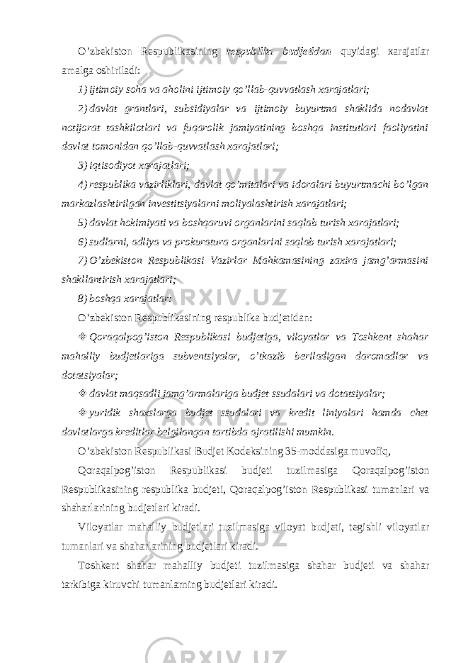 O’zbekiston Respublikasining respublika budjetidan quyidagi xarajatlar amalga oshiriladi: 1) ijtimoiy soha va aholini ijtimoiy qo’llab-quvvatlash xarajatlari; 2) davlat grantlari, subsidiyalar va ijtimoiy buyurtma shaklida nodavlat notijorat tashkilotlari va fuqarolik jamiyatining boshqa institutlari faoliyatini davlat tomonidan qo’llab-quvvatlash xarajatlari; 3) iqtisodiyot xarajatlari; 4) respublika vazirliklari, davlat qo’mitalari va idoralari buyurtmachi bo’lgan markazlashtirilgan investitsiyalarni moliyalashtirish xarajatlari; 5) davlat hokimiyati va boshqaruvi organlarini saqlab turish xarajatlari; 6) sudlarni, adliya va prokuratura organlarini saqlab turish xarajatlari; 7) O’zbekiston Respublikasi Vazirlar Mahkamasining zaxira jamg’armasini shakllantirish xarajatlari; 8) boshqa xarajatlar: O’zbekiston Respublikasining respublika budjetidan:  Qoraqalpog’iston Respublikasi budjetiga, viloyatlar va Toshkent shahar mahalliy budjetlariga subventsiyalar, o’tkazib beriladigan daromadlar va dotatsiyalar;  davlat maqsadli jamg’armalariga budjet ssudalari va dotatsiyalar;  yuridik shaxslarga budjet ssudalari va kredit liniyalari hamda chet davlatlarga kreditlar belgilangan tartibda ajratilishi mumkin. O’zbekiston Respublikasi Budjet Kodeksining 35-moddasiga muvofiq, Qoraqalpog’iston Respublikasi budjeti tuzilmasiga Qoraqalpog’iston Respublikasining respublika budjeti, Qoraqalpog’iston Respublikasi tumanlari va shaharlarining budjetlari kiradi. Viloyatlar mahalliy budjetlari tuzilmasiga viloyat budjeti, tegishli viloyatlar tumanlari va shaharlarining budjetlari kiradi. Toshkent shahar mahalliy budjeti tuzilmasiga shahar budjeti va shahar tarkibiga kiruvchi tumanlarning budjetlari kiradi. 