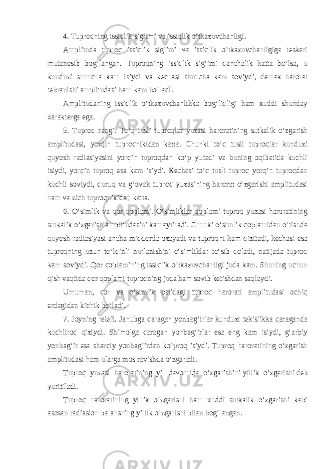 4. Tuproqning issiqlik sig‘imi va issiqlik o‘tkazuvchanligi. Amplituda tuproq issiqlik sig‘imi va issiqlik o‘tkazuvchanligiga teskari mutanosib bog‘langan. Tuproqning issiqlik sig‘imi qanchalik katta bo‘lsa, u kunduzi shuncha kam isiydi va kechasi shuncha kam soviydi, demak harorat tebranishi amplitudasi ham kam bo‘ladi. Amplitudaning issiqlik o‘tkazuvchanlikka bog‘liqligi ham xuddi shunday xarakterga ega. 5. Tuproq rangi. To‘q tusli tuproqlar yuzasi haroratining sutkalik o‘zgarish amplitudasi, yorqin tuproqnikidan katta. Chunki to‘q tusli tuproqlar kunduzi quyosh radiasiyasini yorqin tuproqdan ko‘p yutadi va buning oqibatida kuchli isiydi, yorqin tuproq esa kam isiydi. К echasi to‘q tusli tuproq yorqin tuproqdan kuchli soviydi, quruq va g‘ovak tuproq yuzasining harorat o‘zgarishi amplitudasi nam va zich tuproqnikidan katta. 6. O‘simlik va qor qoplami. O‘simliklar qoplami tuproq yuzasi haroratining sutkalik o‘zgarish amplitudasini kamaytiradi. Chunki o‘simlik qoplamidan o‘tishda quyosh radiasiyasi ancha miqdorda ozayadi va tuproqni kam qizitadi, kechasi esa tuproqning uzun to‘lqinli nurlanishini o‘simliklar to‘sib qoladi, natijada tuproq kam soviydi. Qor qoplamining issiqlik o‘tkazuvchanligi juda kam. Shuning uchun qish vaqtida qor qoplami tuproqning juda ham sovib ketishdan saqlaydi. Umuman, qor va o‘simlik ostidagi tuproq harorati amplitudasi ochiq erdagidan kichik bo‘ladi. 7. Joyning relefi. Janubga qaragan yonbag‘irlar kunduzi tekislikka qaraganda kuchliroq qiziydi. Shimolga qaragan yonbag‘irlar esa eng kam isiydi, g‘arbiy yonbag‘ir esa sharqiy yonbag‘irdan ko‘proq isiydi. Tuproq haroratining o‘zgarish amplitudasi ham ularga mos ravishda o‘zgaradi. Tuproq yuzasi haroratining yil davomida o‘zgarishini   yillik o‘zgarishi   deb yuritiladi. Tuproq haroratining yillik o‘zgarishi ham xuddi sutkalik o‘zgarishi kabi asosan radiasion balansning yillik o‘zgarishi bilan bog‘langan. 