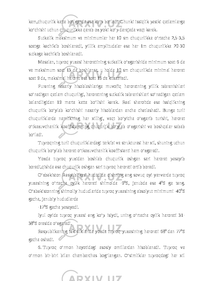 kam,chuqurlik katta bo‘lganda esa ko‘p bo‘ladi. Chunki issiqlik pastki qatlamlarga ko‘chishi uchun chuqurlikka qarab oz yoki ko‘p darajada vaqt kerak. Sutkalik maksimum va minimumlar har 10 sm chuqurlikka o‘rtacha 2,5-3,5 soatga kechikib boshlanadi, yillik amplitudalar esa har 1m chuqurlikka 20-30 sutkaga kechikib boshlanadi. Masalan, tuproq yuzasi haroratining sutkalik o‘zgarishida minimum soat 6 da va maksimum soat 13 da boshlansa, u holda 10 sm chuqurlikda minimal harorat soat 9 da, maksimal harorat esa soat 16 da kuzatiladi. Furening nazariy hisoblashlariga muvofiq haroratning yillik tebranishlari so‘nadigan qatlam chuqurligi, haroratning sutkalik tebranishlari so‘nadigan qatlam balandligidan 19 marta katta bo‘lishi kerak. Real sharoitda esa issiqlikning chuqurlik bo‘ylab ko‘chishi nazariy hisoblardan ancha chetlashadi. Bunga turli chuqurliklarda namlikning har xilligi, vaqt bo‘yicha o‘zgarib turishi, harorat o‘tkazuvchanlik koeffisientning chuqurlik bo‘ylab o‘zgarishi va boshqalar sabab bo‘ladi. Tuproqning turli chuqurliklardagi tarkibi va strukturasi har xil, shuning uchun chuqurlik bo‘ylab harorat o‘tkazuvchanlik koeffisienti ham o‘zgaradi. Yozda tuproq yuzidan boshlab chuqurlik oshgan sari harorat pasayib boradi,qishda esa chuqurlik oshgan sari tuproq harorati ortib boradi. O‘zbekiston Respublikasi hududida qishning eng sovuq oyi-yanvarda tuproq yuzasining o‘rtacha oylik harorati shimolda -9 0 S, janubda esa 4 0 S ga teng. O‘zbekistonning shimoliy hududlarida tuproq yuzasining absolyut minimumi -40 0 S gacha, janubiy hududlarda -17 0 S gacha pasayadi. Iyul oyida tuproq yuzasi eng ko‘p isiydi, uning o‘rtacha oylik harorati 31- 38 0 S orasida o‘zgaradi. Respublikaning tekisliklarida yozda tuproq yuzasining harorati 68 0   dan 77 0 S gacha oshadi. 6.   Tuproq o‘rmon hayotidagi asosiy omillardan hisoblanadi. Tuproq va o‘rmon bir-biri bilan chambarchas bog‘langan. O‘simliklar tuproqdagi har xil 