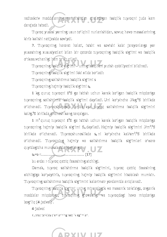 radioaktiv moddalarning emirilishidan ajraladigan issiqlik tuproqni juda kam darajada isitadi. Tuproq yuzasi yerning uzun to‘lqinli nurlanishidan, sovuq havo massalarining kirib kelishi natijasida soviydi. 2. Tuproqning harorat holati, isishi va sovishi kabi jarayonlarga yer yuzasining xususiyatlari bilan bir qatorda tuproqning issiqlik sig‘imi va issiqlik o‘tkazuvchanligi ham ta’sir qiladi. Tuproqning issiqlik sig‘imi – uning issiqlikni yutish qobiliyatini bildiradi. Tuproqning issiqlik sig‘imi ikki xilda bo‘ladi: Tuproqning solishtirma issiqlik sig‘imi s Tuproqning   hajmiy issiqlik sig‘imi s h 1 kg quruq tuproqni 1 0 S ga isitish uchun kerak bo‘lgan issiqlik miqdoriga tuproqning solishtirma issiqlik sig‘imi deyiladi.   Uni ko‘pincha J/kg   0 S birlikda o‘lchanadi. Tuproqshunoslik fanida esa tuproq solishtirma issiqlik sig‘imini kal/g. 0 S birlikda o‘lchash keng tarqalgan. 1 m 3   quruq tuproqni 1 0 S ga isitish uchun kerak bo‘lgan issiqlik miqdoriga tuproqning hajmiy issiqlik sig‘imi S h   deyiladi.   Hajmiy issiqlik sig‘imini J/m 3 . 0 S birlikda o‘lchanadi. Tuproqshunoslikda s h   ni ko‘pincha kal/sm 3 . 0 S birlikda o‘lchanadi. Tuproqning hajmiy va solishtirma issiqlik sig‘imlari o‘zaro quyidagicha munosabatda bog‘langan: s h =s·r…………………………… (12) bu erda:   r-tuproq qattiq fazasining zichligi. Demak, tuproq solishtirma issiqlik sig‘imini, tuproq qattiq fazasining zichligiga ko‘paytirib, tuproqning hajmiy issiqlik sig‘imini hisoblash mumkin. Tuproqning solishtirma issiqlik sig‘imini   kalorimetr   yordamida aniqlanadi. Tuproqning issiqlik sig‘imi uning mineralogik va mexanik tarkibiga, organik moddalar miqdoriga, tuproqning g‘ovakligi va tuproqdagi havo miqdoriga bog‘liq   (4-jadval) . 4-jadval Tuproq tarkibiy qismlarining issiqlik sig‘imlari. 