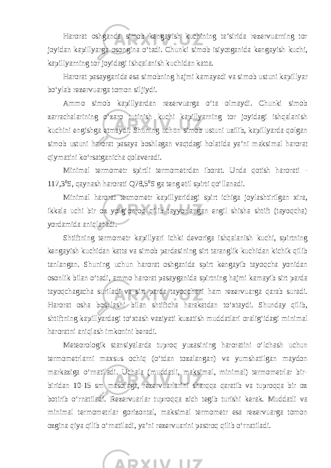 Harorat oshganda simob kengayish kuchining ta’sirida rezervuarning tor joyidan kapillyarga osongina o‘tadi. Chunki simob isiyotganida kengayish kuchi, kapillyarning tor joyidagi ishqalanish kuchidan katta. Harorat pasayganida esa simobning hajmi kamayadi va simob ustuni kapillyar bo‘ylab rezervuarga tomon siljiydi. Ammo simob kapillyardan rezervuarga o‘ta olmaydi. Chunki simob zarrachalarining o‘zaro tutinish kuchi kapillyarning tor joyidagi ishqalanish kuchini engishga etmaydi. Shuning uchun simob ustuni uzilib, kapillyarda qolgan simob ustuni harorat pasaya boshlagan vaqtdagi holatida ya’ni maksimal harorat qiymatini ko‘rsatganicha qolaveradi. Minimal termometr spirtli termometrdan iborat. Unda qotish harorati - 117,3 0 S, qaynash harorati   Q78,5 0 S ga teng etil spirti qo‘llanadi. Minimal harorat termometr kapillyaridagi spirt ichiga joylashtirilgan xira, ikkala uchi bir oz yo‘g‘onroq qilib tayyorlangan engil shisha shtift (tayoqcha) yordamida aniqlanadi. Shtiftning termometr kapillyari ichki devoriga ishqalanish kuchi, spirtning kengayish kuchidan katta va simob pardasining sirt taranglik kuchidan kichik qilib tanlangan. Shuning uchun harorat oshganida spirt kengayib tayoqcha yonidan osonlik bilan o‘tadi, ammo harorat pasayganida spirtning hajmi kamayib sirt parda tayoqchagacha suriladi va sirt parda tayoqchani ham rezervuarga qarab suradi. Harorat osha boshlashi bilan shtiftcha harakatdan to‘xtaydi. Shunday qilib, shtiftning kapillyardagi to‘xtash vaziyati kuzatish muddatlari oralig‘idagi minimal haroratni aniqlash imkonini beradi. Meteorologik stansiyalarda tuproq yuzasining haroratini o‘lchash uchun termometrlarni maxsus ochiq (o‘tdan tozalangan) va yumshatilgan maydon markaziga o‘rnatiladi. Uchala (muddatli, maksimal, minimal) termometrlar bir- biridan 10-15 sm masofaga, rezervuarlarini sharqqa qaratib va tuproqqa bir oz botirib o‘rnatiladi. Rezervuarlar tuproqqa zich tegib turishi kerak. Muddatli va minimal termometrlar gorizontal, maksimal termometr esa rezervuarga tomon ozgina qiya qilib o‘rnatiladi, ya’ni rezervuarini pastroq qilib o‘rnatiladi. 