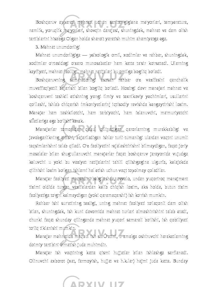 Boshqaruv apparati mehnati uchun sanitar-gigiena me&#39;yorlari, temperatura, namlik, yoruqlik me&#39;yorlari, shovqin darajasi, shuningdek, mehnat va dam olish tartiblarini hisobga Olgan holda sharoit yaratish muhim ahamiyatga ega. 3. Mehnat unumdorligi Mehnat unumdorligiga — psixologik omil, xodimlar va rahbar, shuningdek, xodimlar o&#39;rtasidagi o&#39;zaro munosabatlar ham katta ta&#39;sir ko&#39;rsatadi. Ularning kayfiyati, mehnat faolligi, mehnat natijalari bu omilga bog&#39;liq bo&#39;ladi. Boshqaruvning samaradorligi asosan rahbar o&#39;z vazifasini qanchalik muvaffaqiyatli bajarishi bilan bog&#39;liq bo&#39;ladi. Hozirgi davr menejeri mehnat va boshqaruvni tashkil etishning yangi ilmiy va texnikaviy yechimlari, usullarini qo&#39;llashi, ishlab chiqarish imkoniyatlarinj iqtisodiy ravishda kengaytirishi lozim. Menejer ham tashkilotchi, ham tarbiyachi, ham izlanuvchi, ma&#39;muriyatchi siÎatlariga ega bo&#39;lishi kerak. Menejerlar tomonidan qabul qilinadigan qarorlarning murakkabligi va javobgarlikning ortishi, bajariladigan ishlar turli-tumanligi ulardan vaqtni unumli taqsimlanishni talab qiladi. O&#39;z faoliyatini rejalashtirishni bilmaydigan, faqat joriy masalalar bilan shug&#39;ullanuvchi menejerlar faqat boshqaruv jarayonida vujudga keluvchi u yoki bu vaziyat natijalarini tahlil qilishgagina ulgurib, kelajakda qilinishi lozim bo&#39;lgan ishlarni hal etish uchun vaqt topolmay qoladilar. Menejer faoliyati maqsadini belgilashda, avvalo, undan yuqoriroq menejment tizimi oldida turgan vazifalardan kelib chiqish lozim, aks holda, butun tizim faoliyatiga to&#39;g&#39;ri kelmaydigan (yoki qaramaqarshi) ish ko&#39;rish mumkin. Rahbar ishi sur&#39;atining tezligi, uning mehnat faoliyati to&#39;laqonli dam olish bilan, shuningdek, ish kuni davomida mehnat turlari almashinishini talab etadi, chunki faqat shunday qilinganda mehnat yuqori samarali bo&#39;lishi, ish qobiliyati to&#39;liq tiklanishi mumkin. Menejer mehnatida maqbul ish surÛ&#39;atini, u amalga oshiruvchi harakatlarning doimiy tartibini o&#39;rnatish juda muhimdir. Menejer ish vaqtining katta qismi hujjatlar bilan ishlashga sarflanadi. Olinuvchi axborot (xat, farmoyish, hujjat va h.k.lar) hajmi juda katta. Bunday 